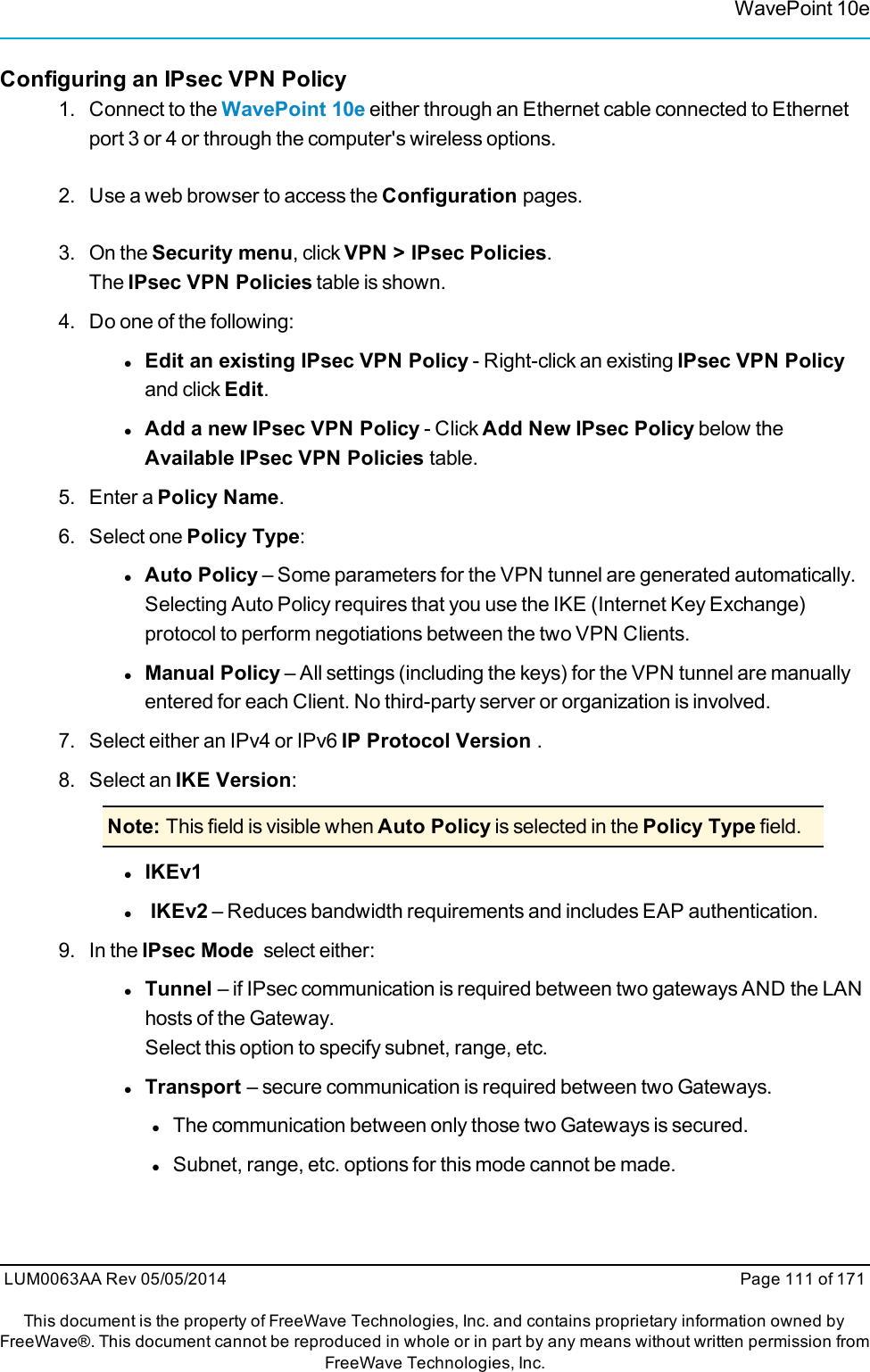 WavePoint 10eConfiguring an IPsec VPN Policy1. Connect to the WavePoint 10e either through an Ethernet cable connected to Ethernetport 3 or 4 or through the computer&apos;s wireless options.2. Use a web browser to access the Configuration pages.3. On the Security menu, click VPN &gt; IPsec Policies.The IPsec VPN Policies table is shown.4. Do one of the following:lEdit an existing IPsec VPN Policy - Right-click an existing IPsec VPN Policyand click Edit.lAdd a new IPsec VPN Policy - Click Add New IPsec Policy below theAvailable IPsec VPN Policies table.5. Enter a Policy Name.6. Select one Policy Type:lAuto Policy – Some parameters for the VPN tunnel are generated automatically.Selecting Auto Policy requires that you use the IKE (Internet Key Exchange)protocol to perform negotiations between the two VPN Clients.lManual Policy – All settings (including the keys) for the VPN tunnel are manuallyentered for each Client. No third-party server or organization is involved.7. Select either an IPv4 or IPv6 IP Protocol Version .8. Select an IKE Version:Note: This field is visible when Auto Policy is selected in the Policy Type field.lIKEv1lIKEv2 – Reduces bandwidth requirements and includes EAP authentication.9. In the IPsec Mode select either:lTunnel – if IPsec communication is required between two gateways AND the LANhosts of the Gateway.Select this option to specify subnet, range, etc.lTransport – secure communication is required between two Gateways.lThe communication between only those two Gateways is secured.lSubnet, range, etc. options for this mode cannot be made.LUM0063AA Rev 05/05/2014 Page 111 of 171This document is the property of FreeWave Technologies, Inc. and contains proprietary information owned byFreeWave®. This document cannot be reproduced in whole or in part by any means without written permission fromFreeWave Technologies, Inc.