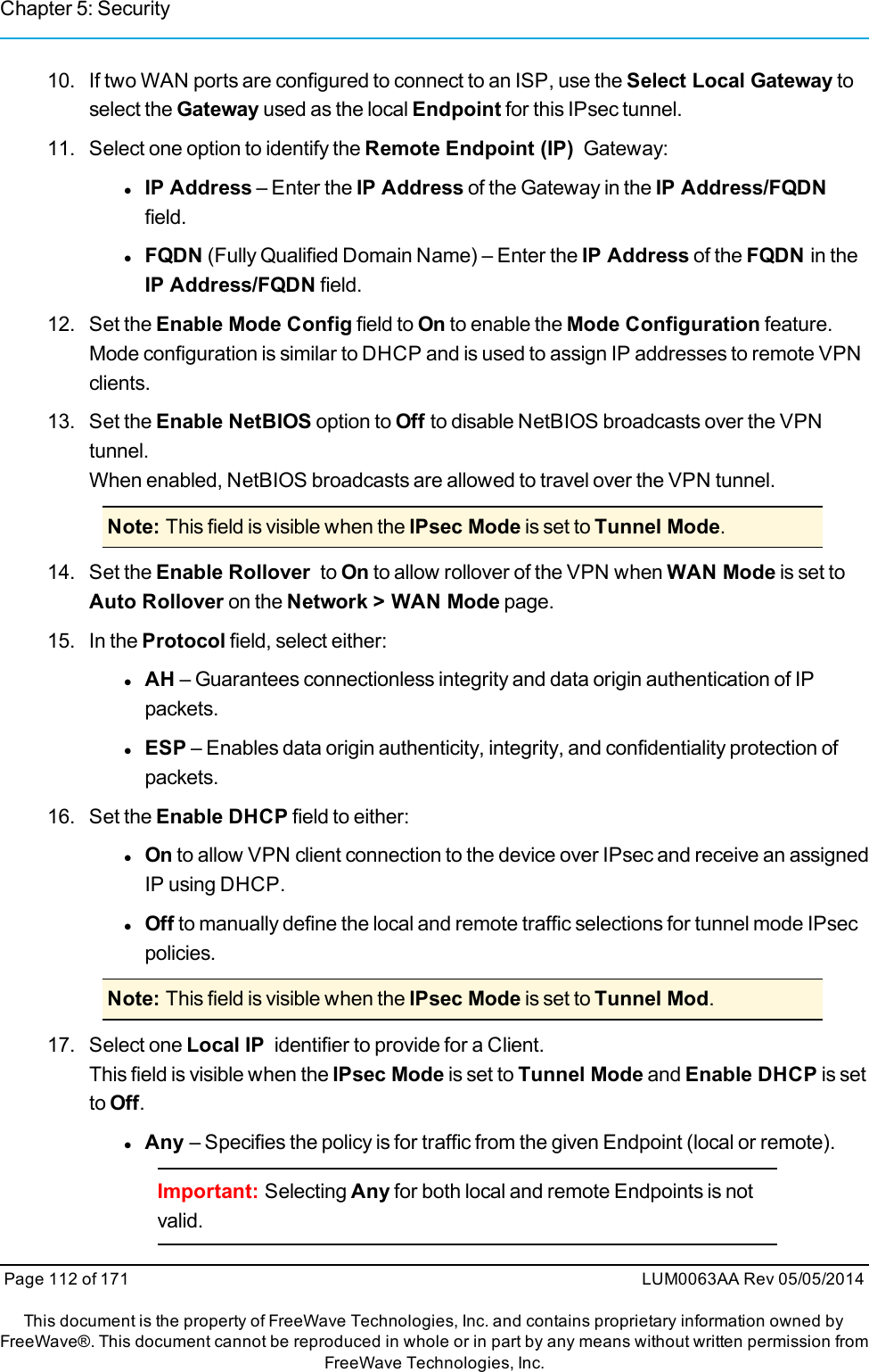 Chapter 5: Security10. If two WAN ports are configured to connect to an ISP, use the Select Local Gateway toselect the Gateway used as the local Endpoint for this IPsec tunnel.11. Select one option to identify the Remote Endpoint (IP) Gateway:lIP Address – Enter the IP Address of the Gateway in the IP Address/FQDNfield.lFQDN (Fully Qualified Domain Name) – Enter the IP Address of the FQDN in theIP Address/FQDN field.12. Set the Enable Mode Config field to On to enable the Mode Configuration feature.Mode configuration is similar to DHCP and is used to assign IP addresses to remote VPNclients.13. Set the Enable NetBIOS option to Off to disable NetBIOS broadcasts over the VPNtunnel.When enabled, NetBIOS broadcasts are allowed to travel over the VPN tunnel.Note: This field is visible when the IPsec Mode is set to Tunnel Mode.14. Set the Enable Rollover to On to allow rollover of the VPN when WAN Mode is set toAuto Rollover on the Network &gt; WAN Mode page.15. In the Protocol field, select either:lAH – Guarantees connectionless integrity and data origin authentication of IPpackets.lESP – Enables data origin authenticity, integrity, and confidentiality protection ofpackets.16. Set the Enable DHCP field to either:lOn to allow VPN client connection to the device over IPsec and receive an assignedIP using DHCP.lOff to manually define the local and remote traffic selections for tunnel mode IPsecpolicies.Note: This field is visible when the IPsec Mode is set to Tunnel Mod.17. Select one Local IP identifier to provide for a Client.This field is visible when the IPsec Mode is set to Tunnel Mode and Enable DHCP is setto Off.lAny – Specifies the policy is for traffic from the given Endpoint (local or remote).Important: Selecting Any for both local and remote Endpoints is notvalid.Page 112 of 171 LUM0063AA Rev 05/05/2014This document is the property of FreeWave Technologies, Inc. and contains proprietary information owned byFreeWave®. This document cannot be reproduced in whole or in part by any means without written permission fromFreeWave Technologies, Inc.