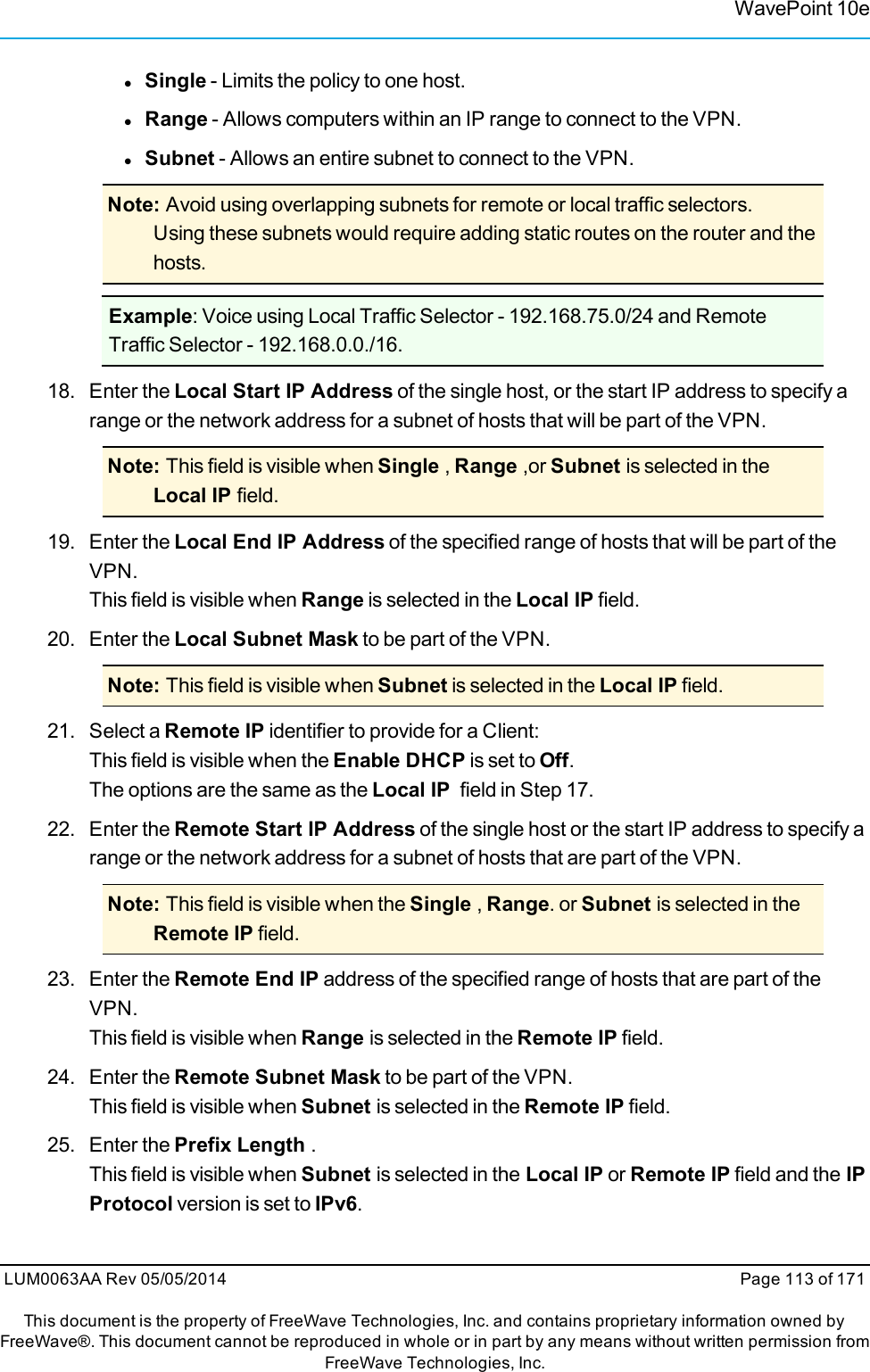 WavePoint 10elSingle - Limits the policy to one host.lRange - Allows computers within an IP range to connect to the VPN.lSubnet - Allows an entire subnet to connect to the VPN.Note: Avoid using overlapping subnets for remote or local traffic selectors.Using these subnets would require adding static routes on the router and thehosts.Example: Voice using Local Traffic Selector - 192.168.75.0/24 and RemoteTraffic Selector - 192.168.0.0./16.18. Enter the Local Start IP Address of the single host, or the start IP address to specify arange or the network address for a subnet of hosts that will be part of the VPN.Note: This field is visible when Single ,Range ,or Subnet is selected in theLocal IP field.19. Enter the Local End IP Address of the specified range of hosts that will be part of theVPN.This field is visible when Range is selected in the Local IP field.20. Enter the Local Subnet Mask to be part of the VPN.Note: This field is visible when Subnet is selected in the Local IP field.21. Select a Remote IP identifier to provide for a Client:This field is visible when the Enable DHCP is set to Off.The options are the same as the Local IP field in Step 17.22. Enter the Remote Start IP Address of the single host or the start IP address to specify arange or the network address for a subnet of hosts that are part of the VPN.Note: This field is visible when the Single ,Range. or Subnet is selected in theRemote IP field.23. Enter the Remote End IP address of the specified range of hosts that are part of theVPN.This field is visible when Range is selected in the Remote IP field.24. Enter the Remote Subnet Mask to be part of the VPN.This field is visible when Subnet is selected in the Remote IP field.25. Enter the Prefix Length .This field is visible when Subnet is selected in the Local IP or Remote IP field and the IPProtocol version is set to IPv6.LUM0063AA Rev 05/05/2014 Page 113 of 171This document is the property of FreeWave Technologies, Inc. and contains proprietary information owned byFreeWave®. This document cannot be reproduced in whole or in part by any means without written permission fromFreeWave Technologies, Inc.