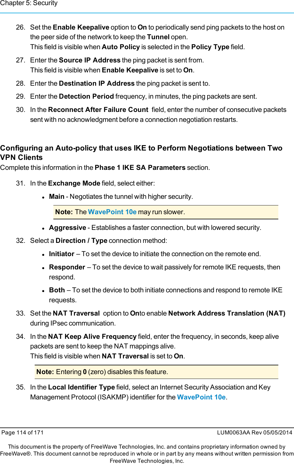 Chapter 5: Security26. Set the Enable Keepalive option to On to periodically send ping packets to the host onthe peer side of the network to keep the Tunnel open.This field is visible when Auto Policy is selected in the Policy Type field.27. Enter the Source IP Address the ping packet is sent from.This field is visible when Enable Keepalive is set to On.28. Enter the Destination IP Address the ping packet is sent to.29. Enter the Detection Period frequency, in minutes, the ping packets are sent.30. In the Reconnect After Failure Count field, enter the number of consecutive packetssent with no acknowledgment before a connection negotiation restarts.Configuring an Auto-policy that uses IKE to Perform Negotiations between TwoVPN ClientsComplete this information in the Phase 1 IKE SA Parameters section.31. In the Exchange Mode field, select either:lMain - Negotiates the tunnel with higher security.Note: The WavePoint 10e may run slower.lAggressive - Establishes a faster connection, but with lowered security.32. Select a Direction / Type connection method:lInitiator – To set the device to initiate the connection on the remote end.lResponder – To set the device to wait passively for remote IKE requests, thenrespond.lBoth – To set the device to both initiate connections and respond to remote IKErequests.33. Set the NAT Traversal option to Onto enable Network Address Translation (NAT)during IPsec communication.34. In the NAT Keep Alive Frequency field, enter the frequency, in seconds, keep alivepackets are sent to keep the NAT mappings alive.This field is visible when NAT Traversal is set to On.Note: Entering 0(zero) disables this feature.35. In the Local Identifier Type field, select an Internet Security Association and KeyManagement Protocol (ISAKMP) identifier for the WavePoint 10e.Page 114 of 171 LUM0063AA Rev 05/05/2014This document is the property of FreeWave Technologies, Inc. and contains proprietary information owned byFreeWave®. This document cannot be reproduced in whole or in part by any means without written permission fromFreeWave Technologies, Inc.