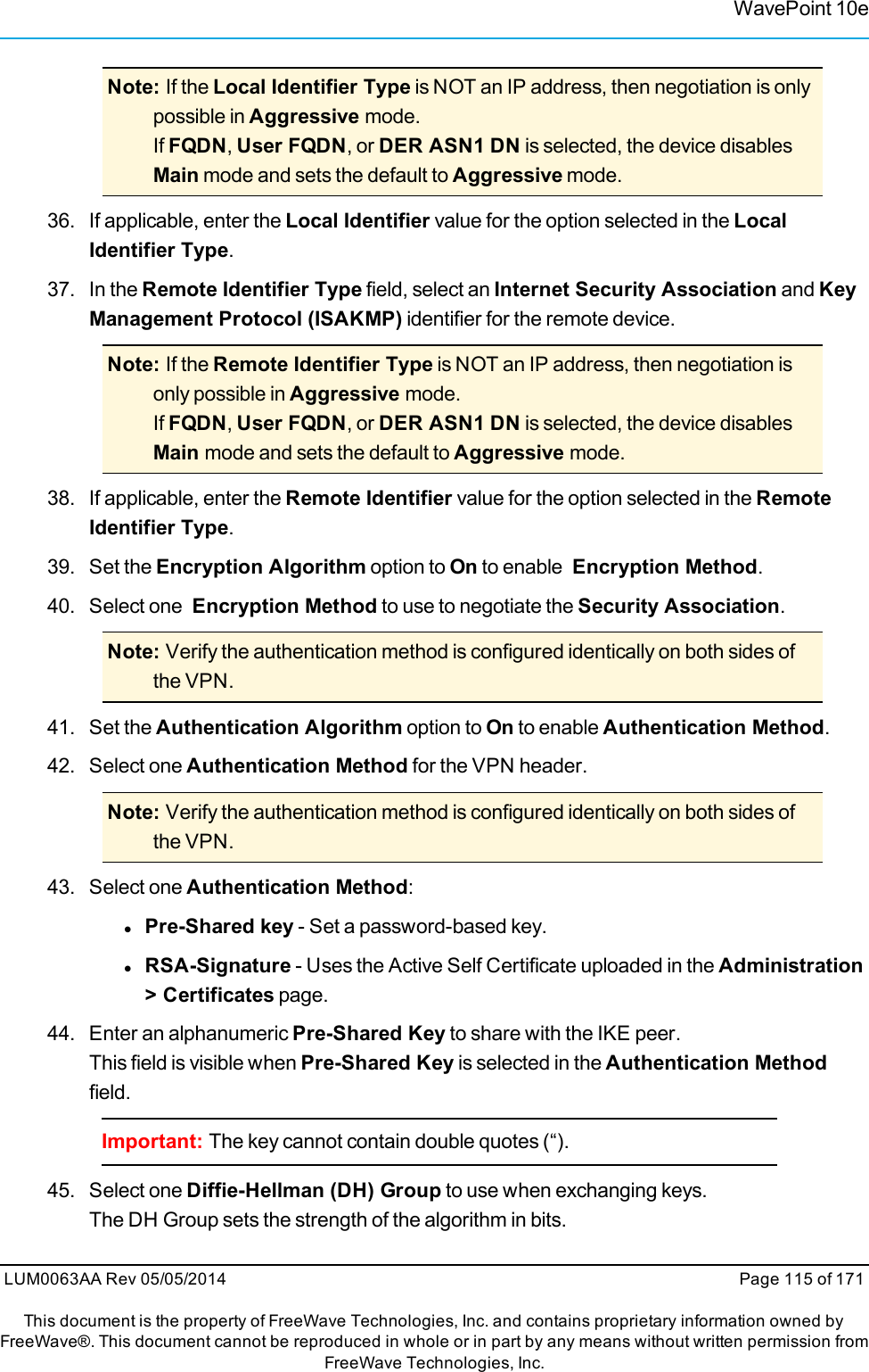 WavePoint 10eNote: If the Local Identifier Type is NOT an IP address, then negotiation is onlypossible in Aggressive mode.If FQDN,User FQDN, or DER ASN1 DN is selected, the device disablesMain mode and sets the default to Aggressive mode.36. If applicable, enter the Local Identifier value for the option selected in the LocalIdentifier Type.37. In the Remote Identifier Type field, select an Internet Security Association and KeyManagement Protocol (ISAKMP) identifier for the remote device.Note: If the Remote Identifier Type is NOT an IP address, then negotiation isonly possible in Aggressive mode.If FQDN,User FQDN, or DER ASN1 DN is selected, the device disablesMain mode and sets the default to Aggressive mode.38. If applicable, enter the Remote Identifier value for the option selected in the RemoteIdentifier Type.39. Set the Encryption Algorithm option to On to enable Encryption Method.40. Select one Encryption Method to use to negotiate the Security Association.Note: Verify the authentication method is configured identically on both sides ofthe VPN.41. Set the Authentication Algorithm option to On to enable Authentication Method.42. Select one Authentication Method for the VPN header.Note: Verify the authentication method is configured identically on both sides ofthe VPN.43. Select one Authentication Method:lPre-Shared key - Set a password-based key.lRSA-Signature - Uses the Active Self Certificate uploaded in the Administration&gt; Certificates page.44. Enter an alphanumeric Pre-Shared Key to share with the IKE peer.This field is visible when Pre-Shared Key is selected in the Authentication Methodfield.Important: The key cannot contain double quotes (“).45. Select one Diffie-Hellman (DH) Group to use when exchanging keys.The DH Group sets the strength of the algorithm in bits.LUM0063AA Rev 05/05/2014 Page 115 of 171This document is the property of FreeWave Technologies, Inc. and contains proprietary information owned byFreeWave®. This document cannot be reproduced in whole or in part by any means without written permission fromFreeWave Technologies, Inc.