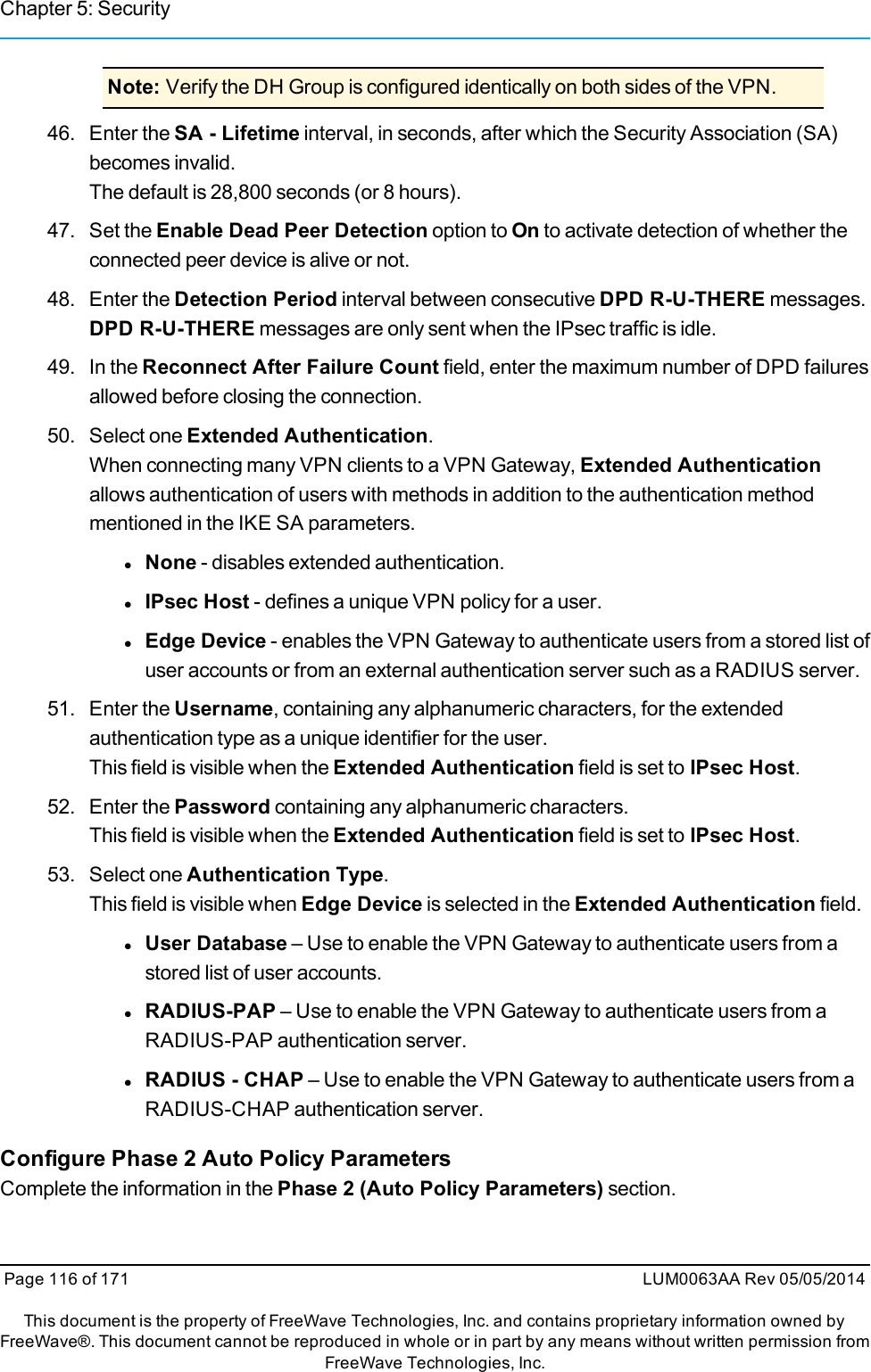 Chapter 5: SecurityNote: Verify the DH Group is configured identically on both sides of the VPN.46. Enter the SA - Lifetime interval, in seconds, after which the Security Association (SA)becomes invalid.The default is 28,800 seconds (or 8 hours).47. Set the Enable Dead Peer Detection option to On to activate detection of whether theconnected peer device is alive or not.48. Enter the Detection Period interval between consecutive DPD R-U-THERE messages.DPD R-U-THERE messages are only sent when the IPsec traffic is idle.49. In the Reconnect After Failure Count field, enter the maximum number of DPD failuresallowed before closing the connection.50. Select one Extended Authentication.When connecting many VPN clients to a VPN Gateway, Extended Authenticationallows authentication of users with methods in addition to the authentication methodmentioned in the IKE SA parameters.lNone - disables extended authentication.lIPsec Host - defines a unique VPN policy for a user.lEdge Device - enables the VPN Gateway to authenticate users from a stored list ofuser accounts or from an external authentication server such as a RADIUS server.51. Enter the Username, containing any alphanumeric characters, for the extendedauthentication type as a unique identifier for the user.This field is visible when the Extended Authentication field is set to IPsec Host.52. Enter the Password containing any alphanumeric characters.This field is visible when the Extended Authentication field is set to IPsec Host.53. Select one Authentication Type.This field is visible when Edge Device is selected in the Extended Authentication field.lUser Database – Use to enable the VPN Gateway to authenticate users from astored list of user accounts.lRADIUS-PAP – Use to enable the VPN Gateway to authenticate users from aRADIUS-PAP authentication server.lRADIUS - CHAP – Use to enable the VPN Gateway to authenticate users from aRADIUS-CHAP authentication server.Configure Phase 2 Auto Policy ParametersComplete the information in the Phase 2 (Auto Policy Parameters) section.Page 116 of 171 LUM0063AA Rev 05/05/2014This document is the property of FreeWave Technologies, Inc. and contains proprietary information owned byFreeWave®. This document cannot be reproduced in whole or in part by any means without written permission fromFreeWave Technologies, Inc.