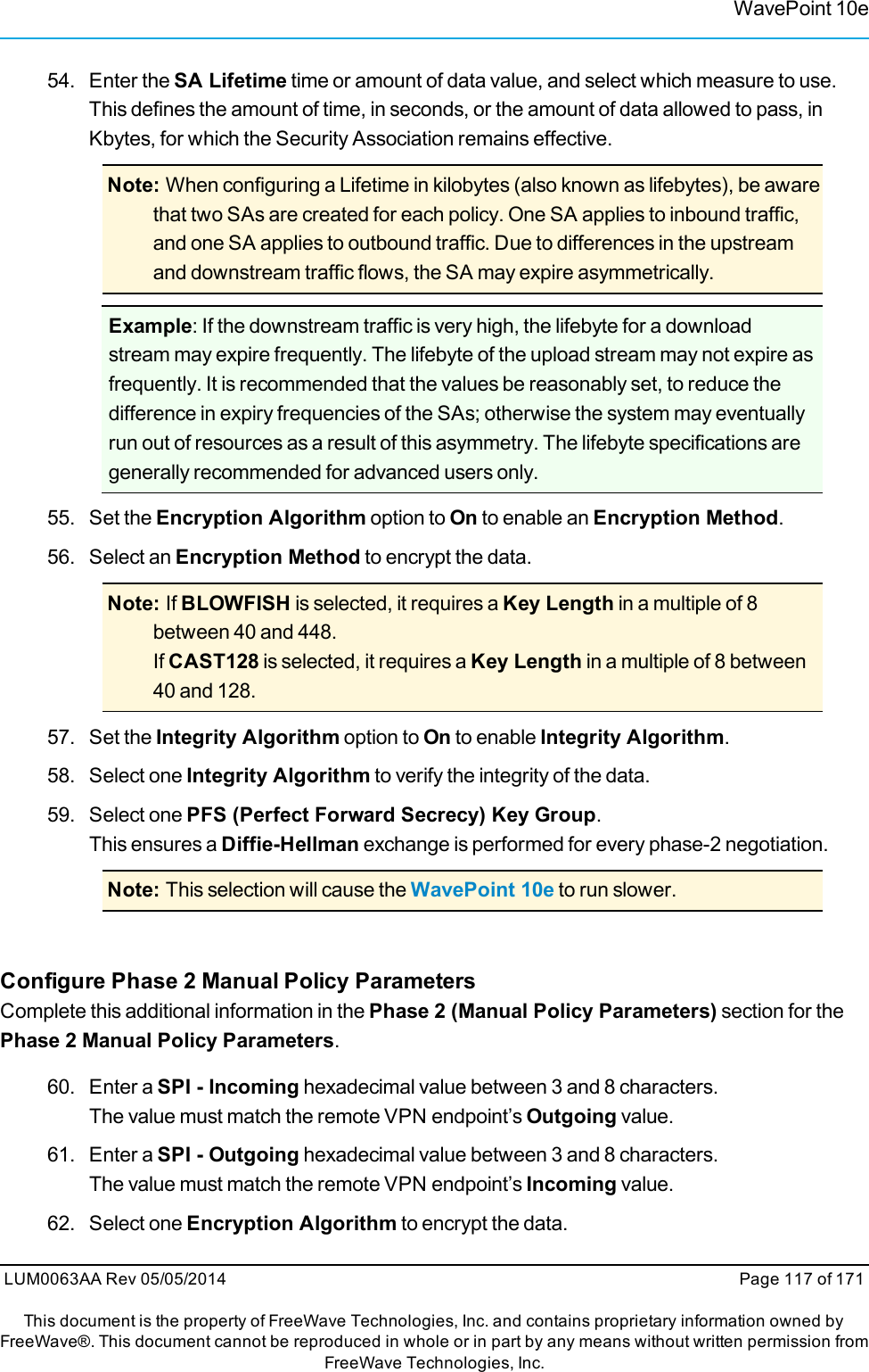 WavePoint 10e54. Enter the SA Lifetime time or amount of data value, and select which measure to use.This defines the amount of time, in seconds, or the amount of data allowed to pass, inKbytes, for which the Security Association remains effective.Note: When configuring a Lifetime in kilobytes (also known as lifebytes), be awarethat two SAs are created for each policy. One SA applies to inbound traffic,and one SA applies to outbound traffic. Due to differences in the upstreamand downstream traffic flows, the SA may expire asymmetrically.Example: If the downstream traffic is very high, the lifebyte for a downloadstream may expire frequently. The lifebyte of the upload stream may not expire asfrequently. It is recommended that the values be reasonably set, to reduce thedifference in expiry frequencies of the SAs; otherwise the system may eventuallyrun out of resources as a result of this asymmetry. The lifebyte specifications aregenerally recommended for advanced users only.55. Set the Encryption Algorithm option to On to enable an Encryption Method.56. Select an Encryption Method to encrypt the data.Note: If BLOWFISH is selected, it requires a Key Length in a multiple of 8between 40 and 448.If CAST128 is selected, it requires a Key Length in a multiple of 8 between40 and 128.57. Set the Integrity Algorithm option to On to enable Integrity Algorithm.58. Select one Integrity Algorithm to verify the integrity of the data.59. Select one PFS (Perfect Forward Secrecy) Key Group.This ensures a Diffie-Hellman exchange is performed for every phase-2 negotiation.Note: This selection will cause the WavePoint 10e to run slower.Configure Phase 2 Manual Policy ParametersComplete this additional information in the Phase 2 (Manual Policy Parameters) section for thePhase 2 Manual Policy Parameters.60. Enter a SPI - Incoming hexadecimal value between 3 and 8 characters.The value must match the remote VPN endpoint’s Outgoing value.61. Enter a SPI - Outgoing hexadecimal value between 3 and 8 characters.The value must match the remote VPN endpoint’s Incoming value.62. Select one Encryption Algorithm to encrypt the data.LUM0063AA Rev 05/05/2014 Page 117 of 171This document is the property of FreeWave Technologies, Inc. and contains proprietary information owned byFreeWave®. This document cannot be reproduced in whole or in part by any means without written permission fromFreeWave Technologies, Inc.