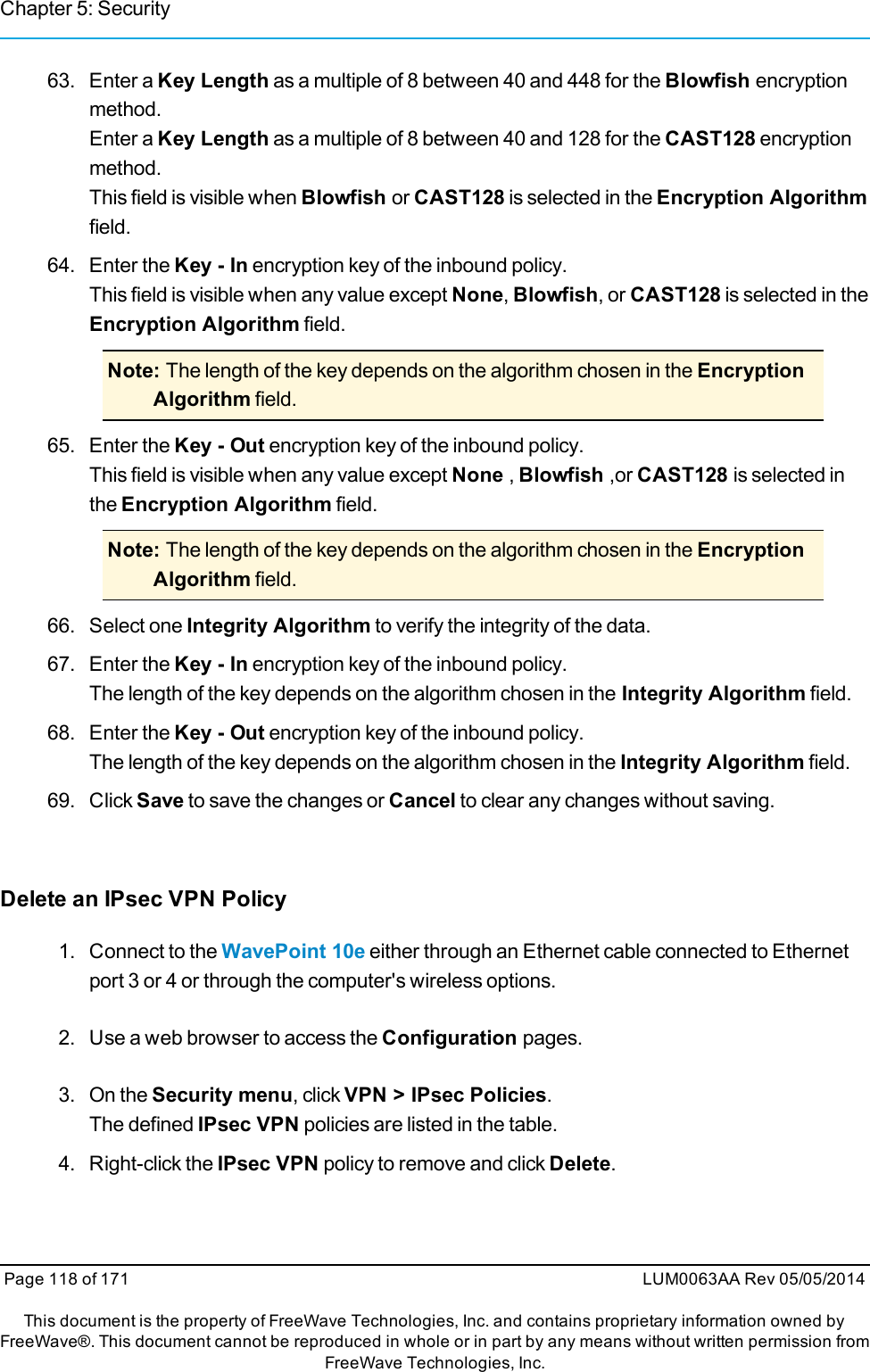 Chapter 5: Security63. Enter a Key Length as a multiple of 8 between 40 and 448 for the Blowfish encryptionmethod.Enter a Key Length as a multiple of 8 between 40 and 128 for the CAST128 encryptionmethod.This field is visible when Blowfish or CAST128 is selected in the Encryption Algorithmfield.64. Enter the Key - In encryption key of the inbound policy.This field is visible when any value except None,Blowfish, or CAST128 is selected in theEncryption Algorithm field.Note: The length of the key depends on the algorithm chosen in the EncryptionAlgorithm field.65. Enter the Key - Out encryption key of the inbound policy.This field is visible when any value except None ,Blowfish ,or CAST128 is selected inthe Encryption Algorithm field.Note: The length of the key depends on the algorithm chosen in the EncryptionAlgorithm field.66. Select one Integrity Algorithm to verify the integrity of the data.67. Enter the Key - In encryption key of the inbound policy.The length of the key depends on the algorithm chosen in the Integrity Algorithm field.68. Enter the Key - Out encryption key of the inbound policy.The length of the key depends on the algorithm chosen in the Integrity Algorithm field.69. Click Save to save the changes or Cancel to clear any changes without saving.Delete an IPsec VPN Policy1. Connect to the WavePoint 10e either through an Ethernet cable connected to Ethernetport 3 or 4 or through the computer&apos;s wireless options.2. Use a web browser to access the Configuration pages.3. On the Security menu, click VPN &gt; IPsec Policies.The defined IPsec VPN policies are listed in the table.4. Right-click the IPsec VPN policy to remove and click Delete.Page 118 of 171 LUM0063AA Rev 05/05/2014This document is the property of FreeWave Technologies, Inc. and contains proprietary information owned byFreeWave®. This document cannot be reproduced in whole or in part by any means without written permission fromFreeWave Technologies, Inc.