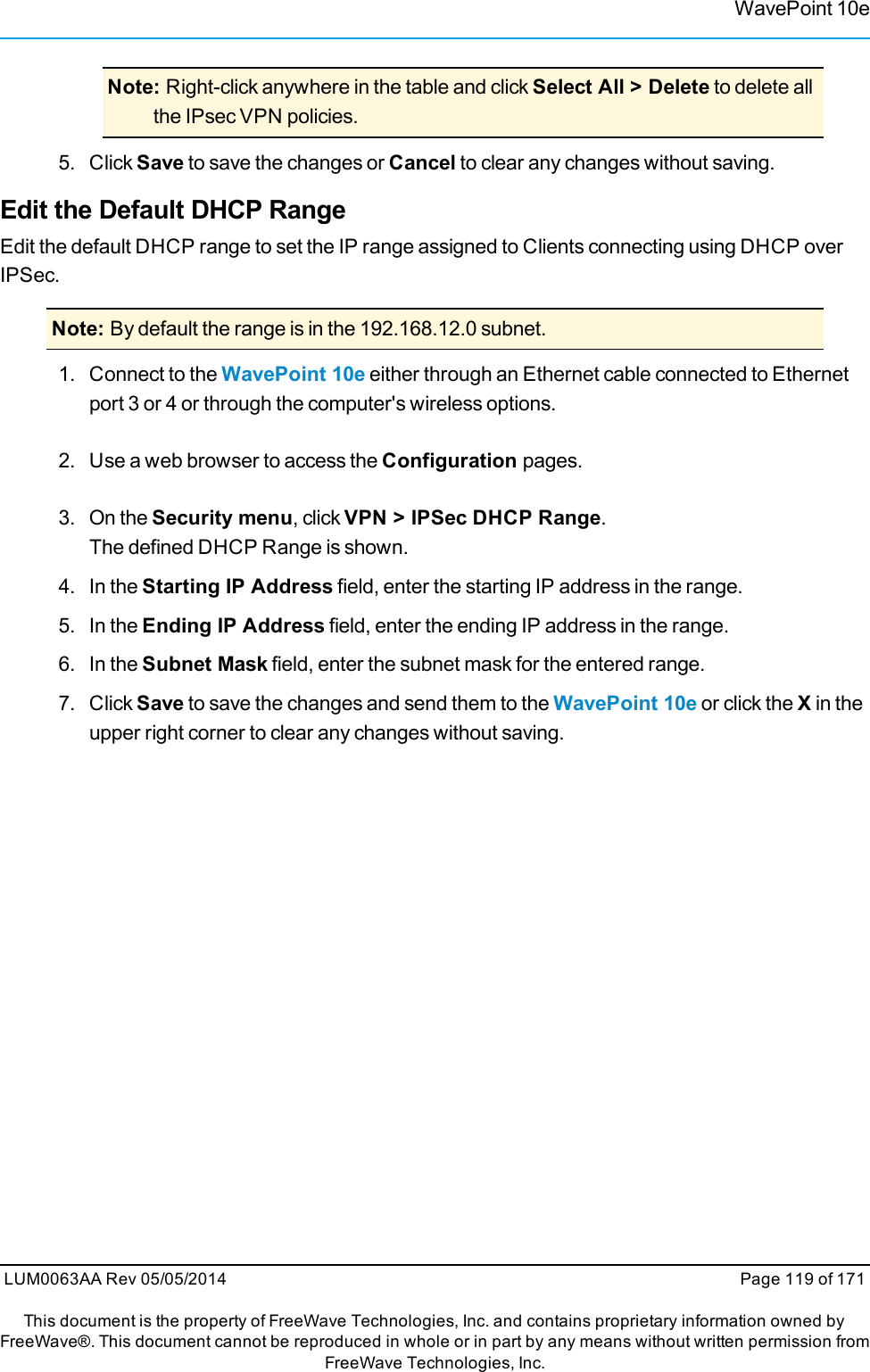 WavePoint 10eNote: Right-click anywhere in the table and click Select All &gt; Delete to delete allthe IPsec VPN policies.5. Click Save to save the changes or Cancel to clear any changes without saving.Edit the Default DHCP RangeEdit the default DHCP range to set the IP range assigned to Clients connecting using DHCP overIPSec.Note: By default the range is in the 192.168.12.0 subnet.1. Connect to the WavePoint 10e either through an Ethernet cable connected to Ethernetport 3 or 4 or through the computer&apos;s wireless options.2. Use a web browser to access the Configuration pages.3. On the Security menu, click VPN &gt; IPSec DHCP Range.The defined DHCP Range is shown.4. In the Starting IP Address field, enter the starting IP address in the range.5. In the Ending IP Address field, enter the ending IP address in the range.6. In the Subnet Mask field, enter the subnet mask for the entered range.7. ClickSave to save the changes and send them to the WavePoint 10e or click the Xin theupper right corner to clear any changes without saving.LUM0063AA Rev 05/05/2014 Page 119 of 171This document is the property of FreeWave Technologies, Inc. and contains proprietary information owned byFreeWave®. This document cannot be reproduced in whole or in part by any means without written permission fromFreeWave Technologies, Inc.