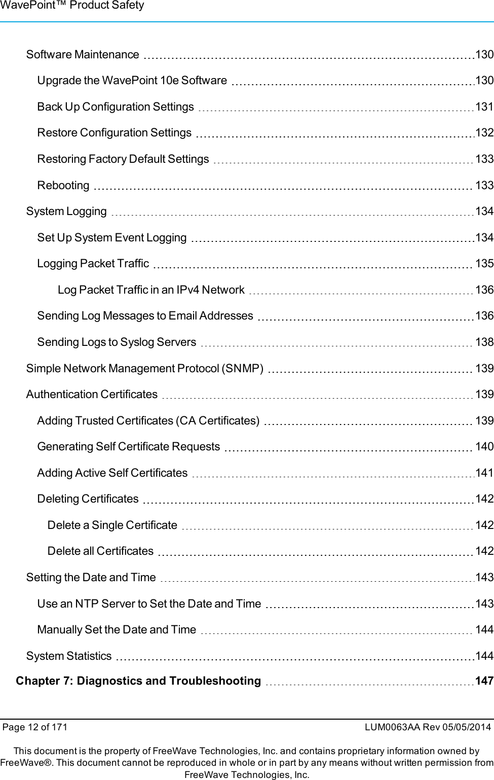 WavePoint™ Product SafetySoftware Maintenance 130Upgrade the WavePoint 10e Software 130Back Up Configuration Settings 131Restore Configuration Settings 132Restoring Factory Default Settings 133Rebooting 133System Logging 134Set Up System Event Logging 134Logging Packet Traffic 135Log Packet Traffic in an IPv4 Network 136Sending Log Messages to Email Addresses 136Sending Logs to Syslog Servers 138Simple Network Management Protocol (SNMP) 139Authentication Certificates 139Adding Trusted Certificates (CA Certificates) 139Generating Self Certificate Requests 140Adding Active Self Certificates 141Deleting Certificates 142Delete a Single Certificate 142Delete all Certificates 142Setting the Date and Time 143Use an NTP Server to Set the Date and Time 143Manually Set the Date and Time 144System Statistics 144Chapter 7: Diagnostics and Troubleshooting 147Page 12 of 171 LUM0063AA Rev 05/05/2014This document is the property of FreeWave Technologies, Inc. and contains proprietary information owned byFreeWave®. This document cannot be reproduced in whole or in part by any means without written permission fromFreeWave Technologies, Inc.