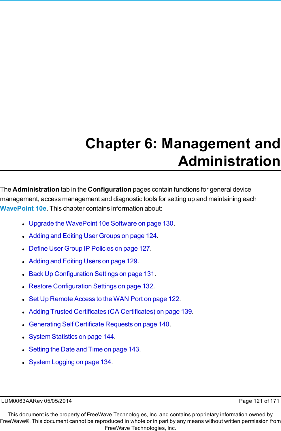 Chapter 6: Management andAdministrationThe Administration tab in the Configuration pages contain functions for general devicemanagement, access management and diagnostic tools for setting up and maintaining eachWavePoint 10e. This chapter contains information about:lUpgrade the WavePoint 10e Software on page 130.lAdding and Editing User Groups on page 124.lDefine User Group IP Policies on page 127.lAdding and Editing Users on page 129.lBack Up Configuration Settings on page 131.lRestore Configuration Settings on page 132.lSet Up Remote Access to the WAN Port on page 122.lAdding Trusted Certificates (CA Certificates) on page 139.lGenerating Self Certificate Requests on page 140.lSystem Statistics on page 144.lSetting the Date and Time on page 143.lSystem Logging on page 134.LUM0063AARev 05/05/2014 Page 121 of 171This document is the property of FreeWave Technologies, Inc. and contains proprietary information owned byFreeWave®. This document cannot be reproduced in whole or in part by any means without written permission fromFreeWave Technologies, Inc.