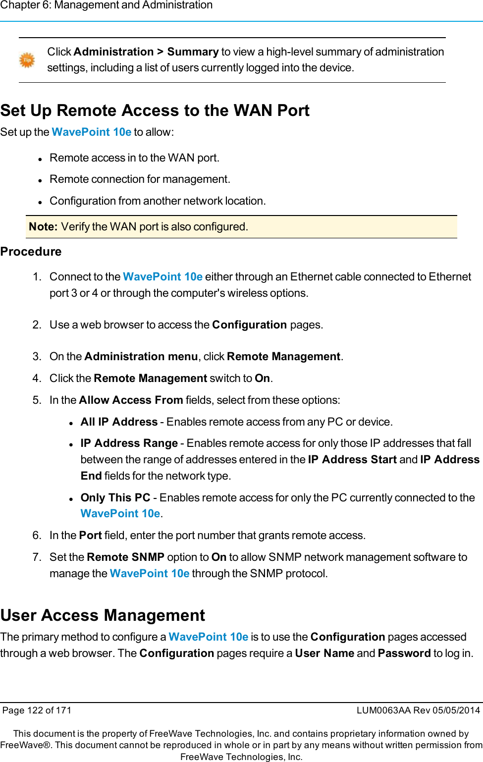 Chapter 6: Management and AdministrationClick Administration &gt; Summary to view a high-level summary of administrationsettings, including a list of users currently logged into the device.Set Up Remote Access to the WAN PortSet up the WavePoint 10e to allow:lRemote access in to the WAN port.lRemote connection for management.lConfiguration from another network location.Note: Verify the WAN port is also configured.Procedure1. Connect to the WavePoint 10e either through an Ethernet cable connected to Ethernetport 3 or 4 or through the computer&apos;s wireless options.2. Use a web browser to access the Configuration pages.3. On the Administration menu, click Remote Management.4. Click the Remote Management switch to On.5. In the Allow Access From fields, select from these options:lAll IP Address - Enables remote access from any PC or device.lIP Address Range - Enables remote access for only those IP addresses that fallbetween the range of addresses entered in the IP Address Start and IP AddressEnd fields for the network type.lOnly This PC - Enables remote access for only the PC currently connected to theWavePoint 10e.6. In the Port field, enter the port number that grants remote access.7. Set the Remote SNMP option to On to allow SNMP network management software tomanage the WavePoint 10e through the SNMP protocol.User Access ManagementThe primary method to configure a WavePoint 10e is to use the Configuration pages accessedthrough a web browser. The Configuration pages require a User Name and Password to log in.Page 122 of 171 LUM0063AA Rev 05/05/2014This document is the property of FreeWave Technologies, Inc. and contains proprietary information owned byFreeWave®. This document cannot be reproduced in whole or in part by any means without written permission fromFreeWave Technologies, Inc.