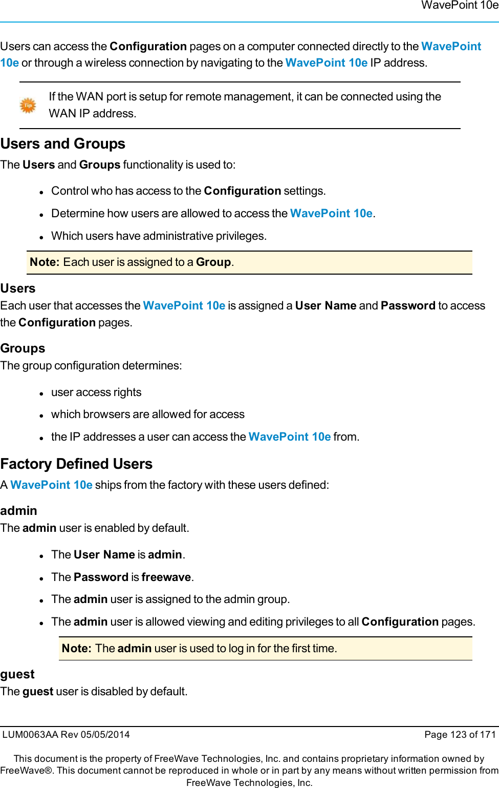 WavePoint 10eUsers can access the Configuration pages on a computer connected directly to the WavePoint10e or through a wireless connection by navigating to the WavePoint 10e IP address.If the WAN port is setup for remote management, it can be connected using theWAN IP address.Users and GroupsThe Users and Groups functionality is used to:lControl who has access to the Configuration settings.lDetermine how users are allowed to access the WavePoint 10e.lWhich users have administrative privileges.Note: Each user is assigned to a Group.UsersEach user that accesses the WavePoint 10e is assigned a User Name and Password to accessthe Configuration pages.GroupsThe group configuration determines:luser access rightslwhich browsers are allowed for accesslthe IP addresses a user can access the WavePoint 10e from.Factory Defined UsersAWavePoint 10e ships from the factory with these users defined:adminThe admin user is enabled by default.lThe User Name is admin.lThe Password is freewave.lThe admin user is assigned to the admin group.lThe admin user is allowed viewing and editing privileges to all Configuration pages.Note: The admin user is used to log in for the first time.guestThe guest user is disabled by default.LUM0063AA Rev 05/05/2014 Page 123 of 171This document is the property of FreeWave Technologies, Inc. and contains proprietary information owned byFreeWave®. This document cannot be reproduced in whole or in part by any means without written permission fromFreeWave Technologies, Inc.