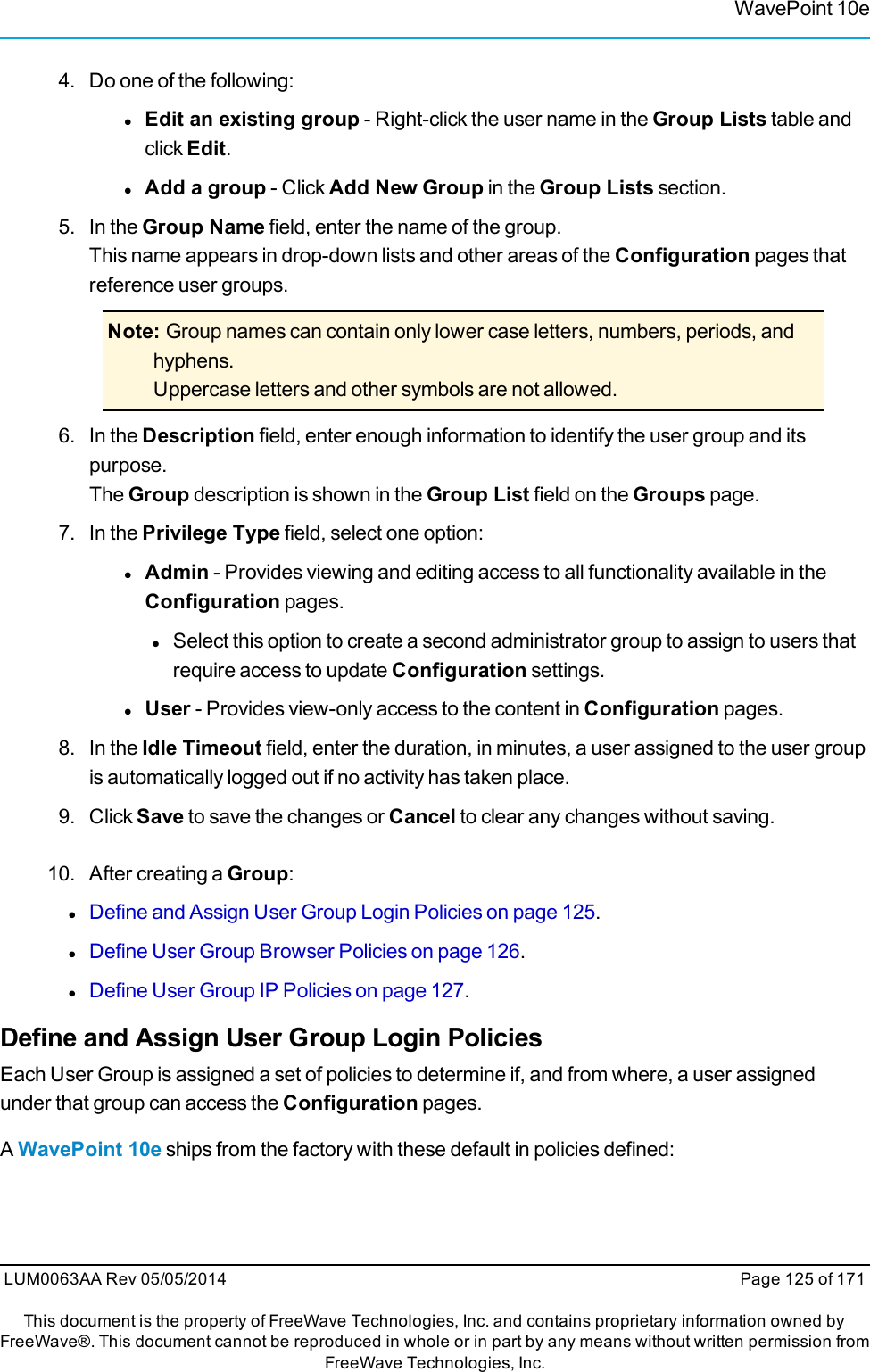 WavePoint 10e4. Do one of the following:lEdit an existing group - Right-click the user name in the Group Lists table andclick Edit.lAdd a group - Click Add New Group in the Group Lists section.5. In the Group Name field, enter the name of the group.This name appears in drop-down lists and other areas of the Configuration pages thatreference user groups.Note: Group names can contain only lower case letters, numbers, periods, andhyphens.Uppercase letters and other symbols are not allowed.6. In the Description field, enter enough information to identify the user group and itspurpose.The Group description is shown in the Group List field on the Groups page.7. In the Privilege Type field, select one option:lAdmin - Provides viewing and editing access to all functionality available in theConfiguration pages.lSelect this option to create a second administrator group to assign to users thatrequire access to update Configuration settings.lUser - Provides view-only access to the content in Configuration pages.8. In the Idle Timeout field, enter the duration, in minutes, a user assigned to the user groupis automatically logged out if no activity has taken place.9. Click Save to save the changes or Cancel to clear any changes without saving.10. After creating a Group:lDefine and Assign User Group Login Policies on page 125.lDefine User Group Browser Policies on page 126.lDefine User Group IP Policies on page 127.Define and Assign User Group Login PoliciesEach User Group is assigned a set of policies to determine if, and from where, a user assignedunder that group can access the Configuration pages.AWavePoint 10e ships from the factory with these default in policies defined:LUM0063AA Rev 05/05/2014 Page 125 of 171This document is the property of FreeWave Technologies, Inc. and contains proprietary information owned byFreeWave®. This document cannot be reproduced in whole or in part by any means without written permission fromFreeWave Technologies, Inc.