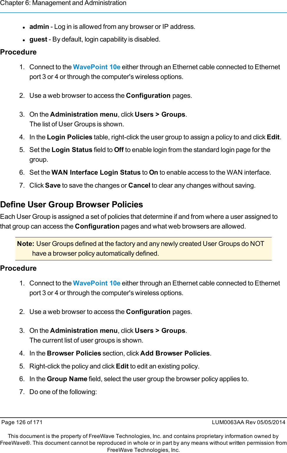 Chapter 6: Management and Administrationladmin - Log in is allowed from any browser or IP address.lguest - By default, login capability is disabled.Procedure1. Connect to the WavePoint 10e either through an Ethernet cable connected to Ethernetport 3 or 4 or through the computer&apos;s wireless options.2. Use a web browser to access the Configuration pages.3. On the Administration menu, click Users &gt; Groups.The list of User Groups is shown.4. In the Login Policies table, right-click the user group to assign a policy to and click Edit.5. Set the Login Status field to Off to enable login from the standard login page for thegroup.6. Set the WAN Interface Login Status to On to enable access to the WAN interface.7. Click Save to save the changes or Cancel to clear any changes without saving.Define User Group Browser PoliciesEach User Group is assigned a set of policies that determine if and from where a user assigned tothat group can access the Configuration pages and what web browsers are allowed.Note: User Groups defined at the factory and any newly created User Groups do NOThave a browser policy automatically defined.Procedure1. Connect to the WavePoint 10e either through an Ethernet cable connected to Ethernetport 3 or 4 or through the computer&apos;s wireless options.2. Use a web browser to access the Configuration pages.3. On the Administration menu, click Users &gt; Groups.The current list of user groups is shown.4. In the Browser Policies section, click Add Browser Policies.5. Right-click the policy and click Edit to edit an existing policy.6. In the Group Name field, select the user group the browser policy applies to.7. Do one of the following:Page 126 of 171 LUM0063AA Rev 05/05/2014This document is the property of FreeWave Technologies, Inc. and contains proprietary information owned byFreeWave®. This document cannot be reproduced in whole or in part by any means without written permission fromFreeWave Technologies, Inc.