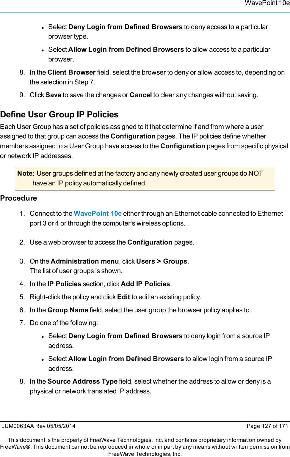 WavePoint 10elSelect Deny Login from Defined Browsers to deny access to a particularbrowser type.lSelect Allow Login from Defined Browsers to allow access to a particularbrowser.8. In the Client Browser field, select the browser to deny or allow access to, depending onthe selection in Step 7.9. Click Save to save the changes or Cancel to clear any changes without saving.Define User Group IP PoliciesEach User Group has a set of policies assigned to it that determine if and from where a userassigned to that group can access the Configuration pages. The IP policies define whethermembers assigned to a User Group have access to the Configuration pages from specific physicalor network IP addresses.Note: User groups defined at the factory and any newly created user groups do NOThave an IP policy automatically defined.Procedure1. Connect to the WavePoint 10e either through an Ethernet cable connected to Ethernetport 3 or 4 or through the computer&apos;s wireless options.2. Use a web browser to access the Configuration pages.3. On the Administration menu, click Users &gt; Groups.The list of user groups is shown.4. In the IP Policies section, click Add IP Policies.5. Right-click the policy and click Edit to edit an existing policy.6. In the Group Name field, select the user group the browser policy applies to .7. Do one of the following:lSelect Deny Login from Defined Browsers to deny login from a source IPaddress.lSelect Allow Login from Defined Browsers to allow login from a source IPaddress.8. In the Source Address Type field, select whether the address to allow or deny is aphysical or network translated IP address.LUM0063AA Rev 05/05/2014 Page 127 of 171This document is the property of FreeWave Technologies, Inc. and contains proprietary information owned byFreeWave®. This document cannot be reproduced in whole or in part by any means without written permission fromFreeWave Technologies, Inc.