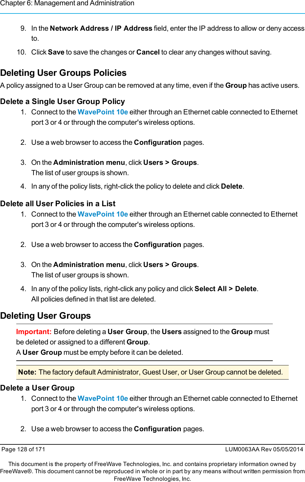 Chapter 6: Management and Administration9. In the Network Address / IP Address field, enter the IP address to allow or deny accessto.10. Click Save to save the changes or Cancel to clear any changes without saving.Deleting User Groups PoliciesA policy assigned to a User Group can be removed at any time, even if the Group has active users.Delete a Single User Group Policy1. Connect to the WavePoint 10e either through an Ethernet cable connected to Ethernetport 3 or 4 or through the computer&apos;s wireless options.2. Use a web browser to access the Configuration pages.3. On the Administration menu, click Users &gt; Groups.The list of user groups is shown.4. In any of the policy lists, right-click the policy to delete and click Delete.Delete all User Policies in a List1. Connect to the WavePoint 10e either through an Ethernet cable connected to Ethernetport 3 or 4 or through the computer&apos;s wireless options.2. Use a web browser to access the Configuration pages.3. On the Administration menu, click Users &gt; Groups.The list of user groups is shown.4. In any of the policy lists, right-click any policy and click Select All &gt; Delete.All policies defined in that list are deleted.Deleting User GroupsImportant: Before deleting a User Group, the Users assigned to the Group mustbe deleted or assigned to a different Group.AUser Group must be empty before it can be deleted.Note: The factory default Administrator, Guest User, or User Group cannot be deleted.Delete a User Group1. Connect to the WavePoint 10e either through an Ethernet cable connected to Ethernetport 3 or 4 or through the computer&apos;s wireless options.2. Use a web browser to access the Configuration pages.Page 128 of 171 LUM0063AA Rev 05/05/2014This document is the property of FreeWave Technologies, Inc. and contains proprietary information owned byFreeWave®. This document cannot be reproduced in whole or in part by any means without written permission fromFreeWave Technologies, Inc.