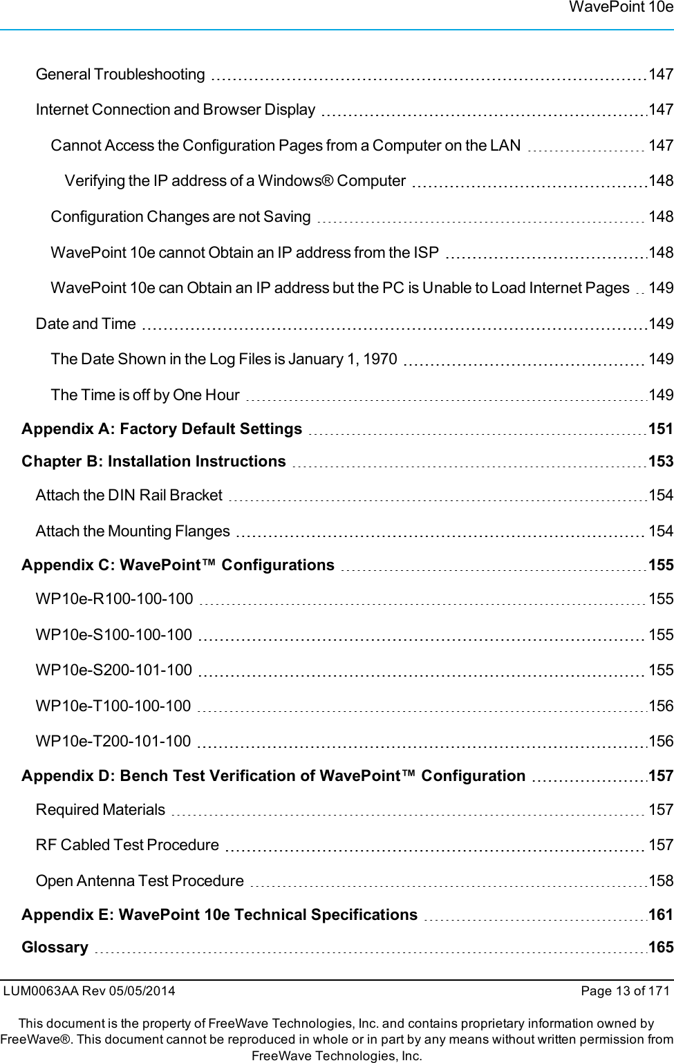 WavePoint 10eGeneral Troubleshooting 147Internet Connection and Browser Display 147Cannot Access the Configuration Pages from a Computer on the LAN 147Verifying the IP address of a Windows® Computer 148Configuration Changes are not Saving 148WavePoint 10e cannot Obtain an IP address from the ISP 148WavePoint 10e can Obtain an IP address but the PC is Unable to Load Internet Pages 149Date and Time 149The Date Shown in the Log Files is January 1, 1970 149The Time is off by One Hour 149Appendix A: Factory Default Settings 151Chapter B: Installation Instructions 153Attach the DIN Rail Bracket 154Attach the Mounting Flanges 154Appendix C: WavePoint™ Configurations 155WP10e-R100-100-100 155WP10e-S100-100-100 155WP10e-S200-101-100 155WP10e-T100-100-100 156WP10e-T200-101-100 156Appendix D: Bench Test Verification of WavePoint™ Configuration 157Required Materials 157RF Cabled Test Procedure 157Open Antenna Test Procedure 158Appendix E: WavePoint 10e Technical Specifications 161Glossary 165LUM0063AA Rev 05/05/2014 Page 13 of 171This document is the property of FreeWave Technologies, Inc. and contains proprietary information owned byFreeWave®. This document cannot be reproduced in whole or in part by any means without written permission fromFreeWave Technologies, Inc.