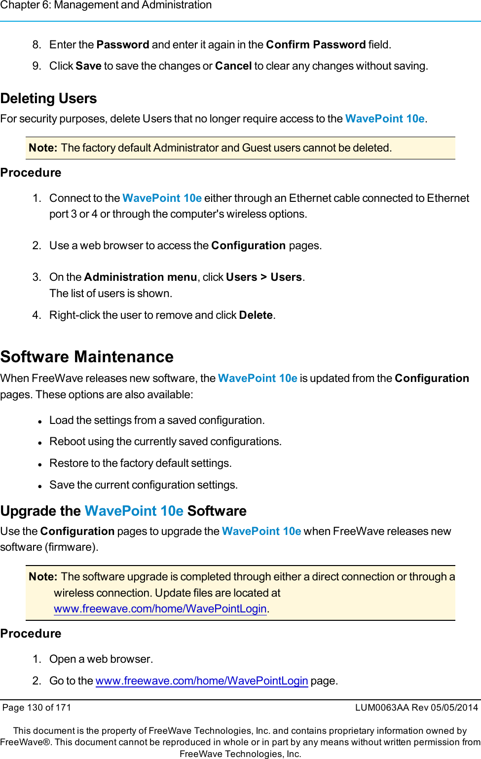 Chapter 6: Management and Administration8. Enter the Password and enter it again in the Confirm Password field.9. Click Save to save the changes or Cancel to clear any changes without saving.Deleting UsersFor security purposes, delete Users that no longer require access to the WavePoint 10e.Note: The factory default Administrator and Guest users cannot be deleted.Procedure1. Connect to the WavePoint 10e either through an Ethernet cable connected to Ethernetport 3 or 4 or through the computer&apos;s wireless options.2. Use a web browser to access the Configuration pages.3. On the Administration menu, click Users &gt; Users.The list of users is shown.4. Right-click the user to remove and click Delete.Software MaintenanceWhen FreeWave releases new software, the WavePoint 10e is updated from the Configurationpages. These options are also available:lLoad the settings from a saved configuration.lReboot using the currently saved configurations.lRestore to the factory default settings.lSave the current configuration settings.Upgrade the WavePoint 10e SoftwareUse the Configuration pages to upgrade the WavePoint 10e when FreeWave releases newsoftware (firmware).Note: The software upgrade is completed through either a direct connection or through awireless connection. Update files are located atwww.freewave.com/home/WavePointLogin.Procedure1. Open a web browser.2. Go to the www.freewave.com/home/WavePointLogin page.Page 130 of 171 LUM0063AA Rev 05/05/2014This document is the property of FreeWave Technologies, Inc. and contains proprietary information owned byFreeWave®. This document cannot be reproduced in whole or in part by any means without written permission fromFreeWave Technologies, Inc.