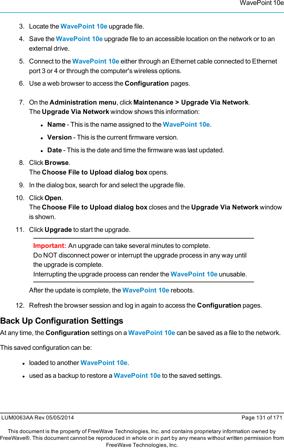 WavePoint 10e3. Locate the WavePoint 10e upgrade file.4. Save the WavePoint 10e upgrade file to an accessible location on the network or to anexternal drive.5. Connect to the WavePoint 10e either through an Ethernet cable connected to Ethernetport 3 or 4 or through the computer&apos;s wireless options.6. Use a web browser to access the Configuration pages.7. On the Administration menu, click Maintenance &gt; Upgrade Via Network.The Upgrade Via Network window shows this information:lName - This is the name assigned to the WavePoint 10e.lVersion - This is the current firmware version.lDate - This is the date and time the firmware was last updated.8. Click Browse.The Choose File to Upload dialog box opens.9. In the dialog box, search for and select the upgrade file.10. Click Open.The Choose File to Upload dialog box closes and the Upgrade Via Network windowis shown.11. Click Upgrade to start the upgrade.Important: An upgrade can take several minutes to complete.Do NOT disconnect power or interrupt the upgrade process in any way untilthe upgrade is complete.Interrupting the upgrade process can render the WavePoint 10e unusable.After the update is complete, the WavePoint 10e reboots.12. Refresh the browser session and log in again to access the Configuration pages.Back Up Configuration SettingsAt any time, the Configuration settings on a WavePoint 10e can be saved as a file to the network.This saved configuration can be:lloaded to another WavePoint 10e.lused as a backup to restore a WavePoint 10e to the saved settings.LUM0063AA Rev 05/05/2014 Page 131 of 171This document is the property of FreeWave Technologies, Inc. and contains proprietary information owned byFreeWave®. This document cannot be reproduced in whole or in part by any means without written permission fromFreeWave Technologies, Inc.