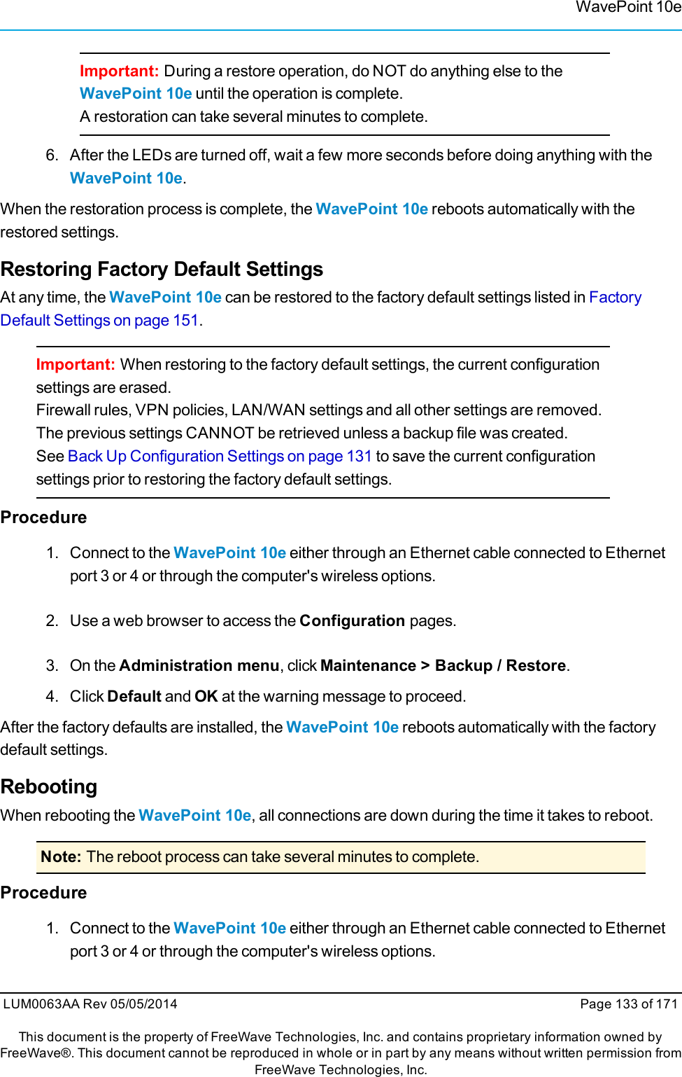 WavePoint 10eImportant: During a restore operation, do NOT do anything else to theWavePoint 10e until the operation is complete.A restoration can take several minutes to complete.6. After the LEDs are turned off, wait a few more seconds before doing anything with theWavePoint 10e.When the restoration process is complete, the WavePoint 10e reboots automatically with therestored settings.Restoring Factory Default SettingsAt any time, the WavePoint 10e can be restored to the factory default settings listed in FactoryDefault Settings on page 151.Important: When restoring to the factory default settings, the current configurationsettings are erased.Firewall rules, VPN policies, LAN/WAN settings and all other settings are removed.The previous settings CANNOT be retrieved unless a backup file was created.See Back Up Configuration Settings on page 131 to save the current configurationsettings prior to restoring the factory default settings.Procedure1. Connect to the WavePoint 10e either through an Ethernet cable connected to Ethernetport 3 or 4 or through the computer&apos;s wireless options.2. Use a web browser to access the Configuration pages.3. On the Administration menu, click Maintenance &gt; Backup / Restore.4. Click Default and OK at the warning message to proceed.After the factory defaults are installed, the WavePoint 10e reboots automatically with the factorydefault settings.RebootingWhen rebooting the WavePoint 10e, all connections are down during the time it takes to reboot.Note: The reboot process can take several minutes to complete.Procedure1. Connect to the WavePoint 10e either through an Ethernet cable connected to Ethernetport 3 or 4 or through the computer&apos;s wireless options.LUM0063AA Rev 05/05/2014 Page 133 of 171This document is the property of FreeWave Technologies, Inc. and contains proprietary information owned byFreeWave®. This document cannot be reproduced in whole or in part by any means without written permission fromFreeWave Technologies, Inc.