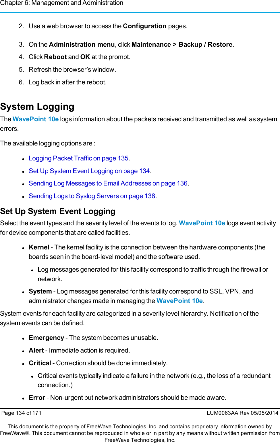 Chapter 6: Management and Administration2. Use a web browser to access the Configuration pages.3. On the Administration menu, click Maintenance &gt; Backup / Restore.4. Click Reboot and OK at the prompt.5. Refresh the browser’s window.6. Log back in after the reboot.System LoggingThe WavePoint 10e logs information about the packets received and transmitted as well as systemerrors.The available logging options are :lLogging Packet Traffic on page 135.lSet Up System Event Logging on page 134.lSending Log Messages to Email Addresses on page 136.lSending Logs to Syslog Servers on page 138.Set Up System Event LoggingSelect the event types and the severity level of the events to log. WavePoint 10e logs event activityfor device components that are called facilities.lKernel - The kernel facility is the connection between the hardware components (theboards seen in the board-level model) and the software used.lLog messages generated for this facility correspond to traffic through the firewall ornetwork.lSystem - Log messages generated for this facility correspond to SSL, VPN, andadministrator changes made in managing the WavePoint 10e.System events for each facility are categorized in a severity level hierarchy. Notification of thesystem events can be defined.lEmergency - The system becomes unusable.lAlert - Immediate action is required.lCritical - Correction should be done immediately.lCritical events typically indicate a failure in the network (e.g., the loss of a redundantconnection.)lError - Non-urgent but network administrators should be made aware.Page 134 of 171 LUM0063AA Rev 05/05/2014This document is the property of FreeWave Technologies, Inc. and contains proprietary information owned byFreeWave®. This document cannot be reproduced in whole or in part by any means without written permission fromFreeWave Technologies, Inc.