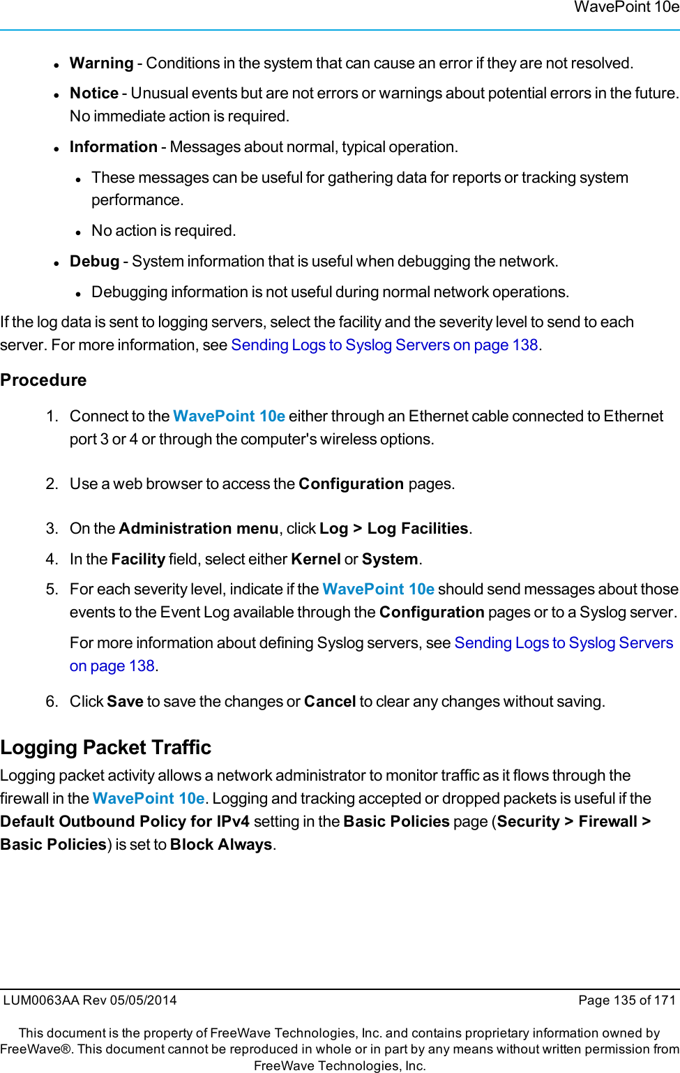 WavePoint 10elWarning - Conditions in the system that can cause an error if they are not resolved.lNotice - Unusual events but are not errors or warnings about potential errors in the future.No immediate action is required.lInformation - Messages about normal, typical operation.lThese messages can be useful for gathering data for reports or tracking systemperformance.lNo action is required.lDebug - System information that is useful when debugging the network.lDebugging information is not useful during normal network operations.If the log data is sent to logging servers, select the facility and the severity level to send to eachserver. For more information, see Sending Logs to Syslog Servers on page 138.Procedure1. Connect to the WavePoint 10e either through an Ethernet cable connected to Ethernetport 3 or 4 or through the computer&apos;s wireless options.2. Use a web browser to access the Configuration pages.3. On the Administration menu, click Log &gt; Log Facilities.4. In the Facility field, select either Kernel or System.5. For each severity level, indicate if the WavePoint 10e should send messages about thoseevents to the Event Log available through the Configuration pages or to a Syslog server.For more information about defining Syslog servers, see Sending Logs to Syslog Serverson page 138.6. Click Save to save the changes or Cancel to clear any changes without saving.Logging Packet TrafficLogging packet activity allows a network administrator to monitor traffic as it flows through thefirewall in the WavePoint 10e. Logging and tracking accepted or dropped packets is useful if theDefault Outbound Policy for IPv4 setting in the Basic Policies page (Security &gt; Firewall &gt;Basic Policies) is set to Block Always.LUM0063AA Rev 05/05/2014 Page 135 of 171This document is the property of FreeWave Technologies, Inc. and contains proprietary information owned byFreeWave®. This document cannot be reproduced in whole or in part by any means without written permission fromFreeWave Technologies, Inc.