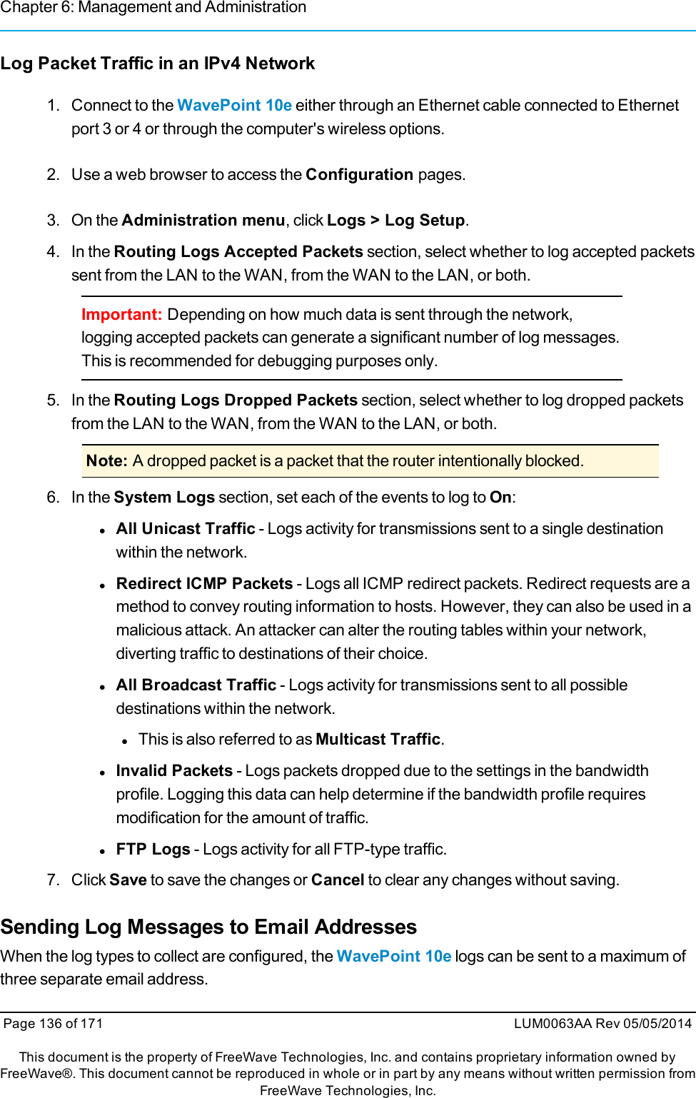 Chapter 6: Management and AdministrationLog Packet Traffic in an IPv4 Network1. Connect to the WavePoint 10e either through an Ethernet cable connected to Ethernetport 3 or 4 or through the computer&apos;s wireless options.2. Use a web browser to access the Configuration pages.3. On the Administration menu, click Logs &gt; Log Setup.4. In the Routing Logs Accepted Packets section, select whether to log accepted packetssent from the LAN to the WAN, from the WAN to the LAN, or both.Important: Depending on how much data is sent through the network,logging accepted packets can generate a significant number of log messages.This is recommended for debugging purposes only.5. In the Routing Logs Dropped Packets section, select whether to log dropped packetsfrom the LAN to the WAN, from the WAN to the LAN, or both.Note: A dropped packet is a packet that the router intentionally blocked.6. In the System Logs section, set each of the events to log to On:lAll Unicast Traffic - Logs activity for transmissions sent to a single destinationwithin the network.lRedirect ICMP Packets - Logs all ICMP redirect packets. Redirect requests are amethod to convey routing information to hosts. However, they can also be used in amalicious attack. An attacker can alter the routing tables within your network,diverting traffic to destinations of their choice.lAll Broadcast Traffic - Logs activity for transmissions sent to all possibledestinations within the network.lThis is also referred to as Multicast Traffic.lInvalid Packets - Logs packets dropped due to the settings in the bandwidthprofile. Logging this data can help determine if the bandwidth profile requiresmodification for the amount of traffic.lFTP Logs - Logs activity for all FTP-type traffic.7. Click Save to save the changes or Cancel to clear any changes without saving.Sending Log Messages to Email AddressesWhen the log types to collect are configured, the WavePoint 10e logs can be sent to a maximum ofthree separate email address.Page 136 of 171 LUM0063AA Rev 05/05/2014This document is the property of FreeWave Technologies, Inc. and contains proprietary information owned byFreeWave®. This document cannot be reproduced in whole or in part by any means without written permission fromFreeWave Technologies, Inc.