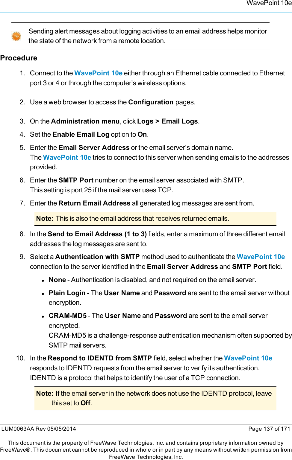 WavePoint 10eSending alert messages about logging activities to an email address helps monitorthe state of the network from a remote location.Procedure1. Connect to the WavePoint 10e either through an Ethernet cable connected to Ethernetport 3 or 4 or through the computer&apos;s wireless options.2. Use a web browser to access the Configuration pages.3. On the Administration menu, click Logs &gt; Email Logs.4. Set the Enable Email Log option to On.5. Enter the Email Server Address or the email server&apos;s domain name.The WavePoint 10e tries to connect to this server when sending emails to the addressesprovided.6. Enter the SMTP Port number on the email server associated with SMTP.This setting is port 25 if the mail server uses TCP.7. Enter the Return Email Address all generated log messages are sent from.Note: This is also the email address that receives returned emails.8. In the Send to Email Address (1 to 3) fields, enter a maximum of three different emailaddresses the log messages are sent to.9. Select a Authentication with SMTP method used to authenticate the WavePoint 10econnection to the server identified in the Email Server Address and SMTP Port field.lNone - Authentication is disabled, and not required on the email server.lPlain Login - The User Name and Password are sent to the email server withoutencryption.lCRAM-MD5 - The User Name and Password are sent to the email serverencrypted.CRAM-MD5 is a challenge-response authentication mechanism often supported bySMTP mail servers.10. In the Respond to IDENTD from SMTP field, select whether the WavePoint 10eresponds to IDENTD requests from the email server to verify its authentication.IDENTD is a protocol that helps to identify the user of a TCP connection.Note: If the email server in the network does not use the IDENTD protocol, leavethis set to Off.LUM0063AA Rev 05/05/2014 Page 137 of 171This document is the property of FreeWave Technologies, Inc. and contains proprietary information owned byFreeWave®. This document cannot be reproduced in whole or in part by any means without written permission fromFreeWave Technologies, Inc.