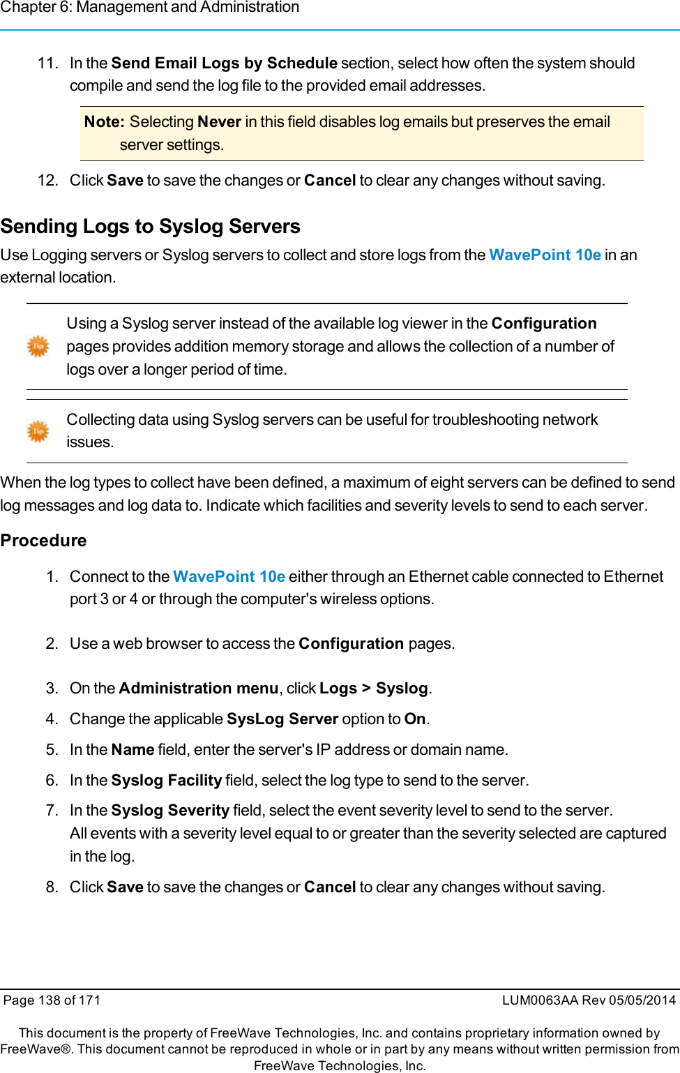 Chapter 6: Management and Administration11. In the Send Email Logs by Schedule section, select how often the system shouldcompile and send the log file to the provided email addresses.Note: Selecting Never in this field disables log emails but preserves the emailserver settings.12. Click Save to save the changes or Cancel to clear any changes without saving.Sending Logs to Syslog ServersUse Logging servers or Syslog servers to collect and store logs from the WavePoint 10e in anexternal location.Using a Syslog server instead of the available log viewer in the Configurationpages provides addition memory storage and allows the collection of a number oflogs over a longer period of time.Collecting data using Syslog servers can be useful for troubleshooting networkissues.When the log types to collect have been defined, a maximum of eight servers can be defined to sendlog messages and log data to. Indicate which facilities and severity levels to send to each server.Procedure1. Connect to the WavePoint 10e either through an Ethernet cable connected to Ethernetport 3 or 4 or through the computer&apos;s wireless options.2. Use a web browser to access the Configuration pages.3. On the Administration menu, click Logs &gt; Syslog.4. Change the applicable SysLog Server option to On.5. In the Name field, enter the server&apos;s IP address or domain name.6. In the Syslog Facility field, select the log type to send to the server.7. In the Syslog Severity field, select the event severity level to send to the server.All events with a severity level equal to or greater than the severity selected are capturedin the log.8. Click Save to save the changes or Cancel to clear any changes without saving.Page 138 of 171 LUM0063AA Rev 05/05/2014This document is the property of FreeWave Technologies, Inc. and contains proprietary information owned byFreeWave®. This document cannot be reproduced in whole or in part by any means without written permission fromFreeWave Technologies, Inc.