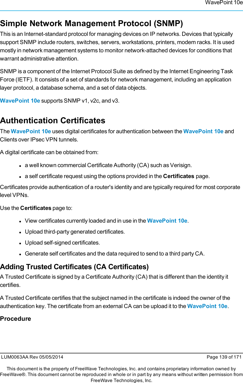 WavePoint 10eSimple Network Management Protocol (SNMP)This is an Internet-standard protocol for managing devices on IP networks. Devices that typicallysupport SNMP include routers, switches, servers, workstations, printers, modem racks. It is usedmostly in network management systems to monitor network-attached devices for conditions thatwarrant administrative attention.SNMP is a component of the Internet Protocol Suite as defined by the Internet Engineering TaskForce (IETF). It consists of a set of standards for network management, including an applicationlayer protocol, a database schema, and a set of data objects.WavePoint 10e supports SNMP v1, v2c, and v3.Authentication CertificatesThe WavePoint 10e uses digital certificates for authentication between the WavePoint 10e andClients over IPsec VPN tunnels.A digital certificate can be obtained from:la well known commercial Certificate Authority (CA) such as Verisign.la self certificate request using the options provided in the Certificates page.Certificates provide authentication of a router&apos;s identity and are typically required for most corporatelevel VPNs.Use the Certificates page to:lView certificates currently loaded and in use in the WavePoint 10e.lUpload third-party generated certificates.lUpload self-signed certificates.lGenerate self certificates and the data required to send to a third party CA.Adding Trusted Certificates (CA Certificates)A Trusted Certificate is signed by a Certificate Authority (CA) that is different than the identity itcertifies.A Trusted Certificate certifies that the subject named in the certificate is indeed the owner of theauthentication key. The certificate from an external CA can be upload it to the WavePoint 10e.ProcedureLUM0063AA Rev 05/05/2014 Page 139 of 171This document is the property of FreeWave Technologies, Inc. and contains proprietary information owned byFreeWave®. This document cannot be reproduced in whole or in part by any means without written permission fromFreeWave Technologies, Inc.