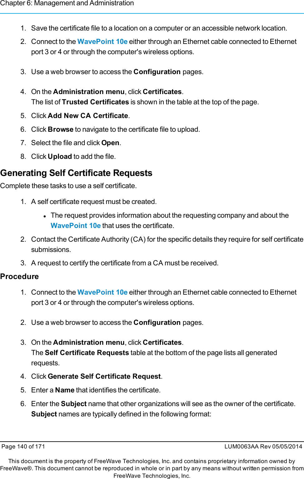 Chapter 6: Management and Administration1. Save the certificate file to a location on a computer or an accessible network location.2. Connect to the WavePoint 10e either through an Ethernet cable connected to Ethernetport 3 or 4 or through the computer&apos;s wireless options.3. Use a web browser to access the Configuration pages.4. On the Administration menu, click Certificates.The list of Trusted Certificates is shown in the table at the top of the page.5. Click Add New CA Certificate.6. Click Browse to navigate to the certificate file to upload.7. Select the file and click Open.8. Click Upload to add the file.Generating Self Certificate RequestsComplete these tasks to use a self certificate.1. A self certificate request must be created.lThe request provides information about the requesting company and about theWavePoint 10e that uses the certificate.2. Contact the Certificate Authority (CA) for the specific details they require for self certificatesubmissions.3. A request to certify the certificate from a CA must be received.Procedure1. Connect to the WavePoint 10e either through an Ethernet cable connected to Ethernetport 3 or 4 or through the computer&apos;s wireless options.2. Use a web browser to access the Configuration pages.3. On the Administration menu, click Certificates.The Self Certificate Requests table at the bottom of the page lists all generatedrequests.4. Click Generate Self Certificate Request.5. Enter a Name that identifies the certificate.6. Enter the Subject name that other organizations will see as the owner of the certificate.Subject names are typically defined in the following format:Page 140 of 171 LUM0063AA Rev 05/05/2014This document is the property of FreeWave Technologies, Inc. and contains proprietary information owned byFreeWave®. This document cannot be reproduced in whole or in part by any means without written permission fromFreeWave Technologies, Inc.