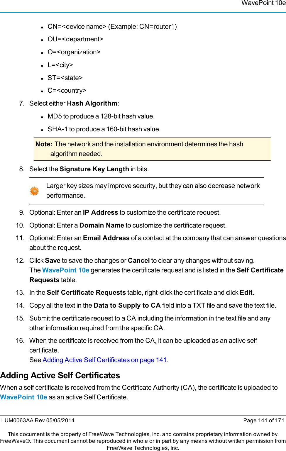 WavePoint 10elCN=&lt;device name&gt; (Example: CN=router1)lOU=&lt;department&gt;lO=&lt;organization&gt;lL=&lt;city&gt;lST=&lt;state&gt;lC=&lt;country&gt;7. Select either Hash Algorithm:lMD5 to produce a 128-bit hash value.lSHA-1 to produce a 160-bit hash value.Note: The network and the installation environment determines the hashalgorithm needed.8. Select the Signature Key Length in bits.Larger key sizes may improve security, but they can also decrease networkperformance.9. Optional: Enter an IP Address to customize the certificate request.10. Optional: Enter a Domain Name to customize the certificate request.11. Optional: Enter an Email Address of a contact at the company that can answer questionsabout the request.12. Click Save to save the changes or Cancel to clear any changes without saving.The WavePoint 10e generates the certificate request and is listed in the Self CertificateRequests table.13. In the Self Certificate Requests table, right-click the certificate and click Edit.14. Copy all the text in the Data to Supply to CA field into a TXT file and save the text file.15. Submit the certificate request to a CA including the information in the text file and anyother information required from the specific CA.16. When the certificate is received from the CA, it can be uploaded as an active selfcertificate.See Adding Active Self Certificates on page 141.Adding Active Self CertificatesWhen a self certificate is received from the Certificate Authority (CA), the certificate is uploaded toWavePoint 10e as an active Self Certificate.LUM0063AA Rev 05/05/2014 Page 141 of 171This document is the property of FreeWave Technologies, Inc. and contains proprietary information owned byFreeWave®. This document cannot be reproduced in whole or in part by any means without written permission fromFreeWave Technologies, Inc.