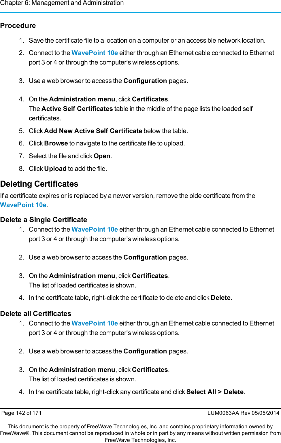 Chapter 6: Management and AdministrationProcedure1. Save the certificate file to a location on a computer or an accessible network location.2. Connect to the WavePoint 10e either through an Ethernet cable connected to Ethernetport 3 or 4 or through the computer&apos;s wireless options.3. Use a web browser to access the Configuration pages.4. On the Administration menu, click Certificates.The Active Self Certificates table in the middle of the page lists the loaded selfcertificates.5. Click Add New Active Self Certificate below the table.6. Click Browse to navigate to the certificate file to upload.7. Select the file and click Open.8. Click Upload to add the file.Deleting CertificatesIf a certificate expires or is replaced by a newer version, remove the olde certificate from theWavePoint 10e.Delete a Single Certificate1. Connect to the WavePoint 10e either through an Ethernet cable connected to Ethernetport 3 or 4 or through the computer&apos;s wireless options.2. Use a web browser to access the Configuration pages.3. On the Administration menu, click Certificates.The list of loaded certificates is shown.4. In the certificate table, right-click the certificate to delete and click Delete.Delete all Certificates1. Connect to the WavePoint 10e either through an Ethernet cable connected to Ethernetport 3 or 4 or through the computer&apos;s wireless options.2. Use a web browser to access the Configuration pages.3. On the Administration menu, click Certificates.The list of loaded certificates is shown.4. In the certificate table, right-click any certificate and click Select All &gt; Delete.Page 142 of 171 LUM0063AA Rev 05/05/2014This document is the property of FreeWave Technologies, Inc. and contains proprietary information owned byFreeWave®. This document cannot be reproduced in whole or in part by any means without written permission fromFreeWave Technologies, Inc.