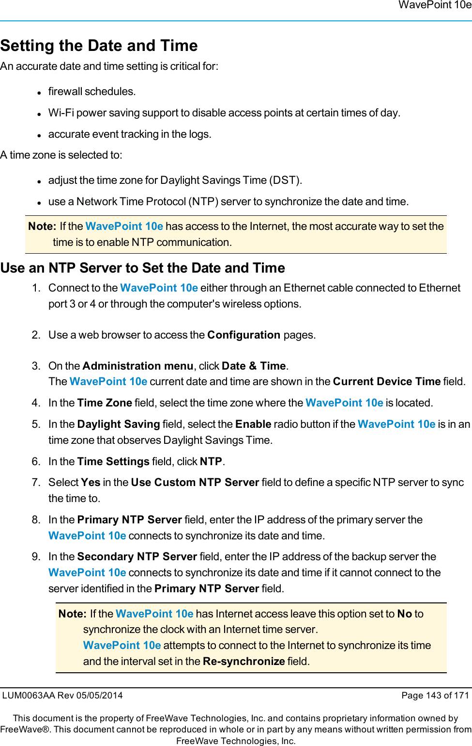 WavePoint 10eSetting the Date and TimeAn accurate date and time setting is critical for:lfirewall schedules.lWi-Fi power saving support to disable access points at certain times of day.laccurate event tracking in the logs.A time zone is selected to:ladjust the time zone for Daylight Savings Time (DST).luse a Network Time Protocol (NTP) server to synchronize the date and time.Note: If the WavePoint 10e has access to the Internet, the most accurate way to set thetime is to enable NTP communication.Use an NTP Server to Set the Date and Time1. Connect to the WavePoint 10e either through an Ethernet cable connected to Ethernetport 3 or 4 or through the computer&apos;s wireless options.2. Use a web browser to access the Configuration pages.3. On the Administration menu, click Date &amp; Time.The WavePoint 10e current date and time are shown in the Current Device Time field.4. In the Time Zone field, select the time zone where the WavePoint 10e is located.5. In the Daylight Saving field, select the Enable radio button if the WavePoint 10e is in antime zone that observes Daylight Savings Time.6. In the Time Settings field, click NTP.7. Select Yes in the Use Custom NTP Server field to define a specific NTP server to syncthe time to.8. In the Primary NTP Server field, enter the IP address of the primary server theWavePoint 10e connects to synchronize its date and time.9. In the Secondary NTP Server field, enter the IP address of the backup server theWavePoint 10e connects to synchronize its date and time if it cannot connect to theserver identified in the Primary NTP Server field.Note: If the WavePoint 10e has Internet access leave this option set to No tosynchronize the clock with an Internet time server.WavePoint 10e attempts to connect to the Internet to synchronize its timeand the interval set in the Re-synchronize field.LUM0063AA Rev 05/05/2014 Page 143 of 171This document is the property of FreeWave Technologies, Inc. and contains proprietary information owned byFreeWave®. This document cannot be reproduced in whole or in part by any means without written permission fromFreeWave Technologies, Inc.