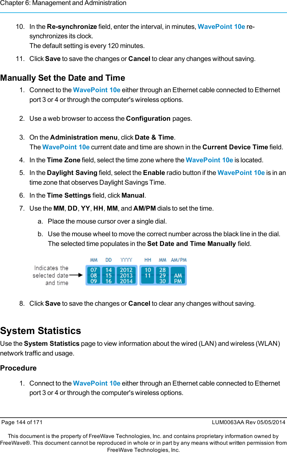 Chapter 6: Management and Administration10. In the Re-synchronize field, enter the interval, in minutes, WavePoint 10e re-synchronizes its clock.The default setting is every 120 minutes.11. Click Save to save the changes or Cancel to clear any changes without saving.Manually Set the Date and Time1. Connect to the WavePoint 10e either through an Ethernet cable connected to Ethernetport 3 or 4 or through the computer&apos;s wireless options.2. Use a web browser to access the Configuration pages.3. On the Administration menu, click Date &amp; Time.The WavePoint 10e current date and time are shown in the Current Device Time field.4. In the Time Zone field, select the time zone where the WavePoint 10e is located.5. In the Daylight Saving field, select the Enable radio button if the WavePoint 10e is in antime zone that observes Daylight Savings Time.6. In the Time Settings field, click Manual.7. Use the MM,DD,YY,HH,MM, and AM/PM dials to set the time.a. Place the mouse cursor over a single dial.b. Use the mouse wheel to move the correct number across the black line in the dial.The selected time populates in the Set Date and Time Manually field.8. Click Save to save the changes or Cancel to clear any changes without saving.System StatisticsUse the System Statistics page to view information about the wired (LAN) and wireless (WLAN)network traffic and usage.Procedure1. Connect to the WavePoint 10e either through an Ethernet cable connected to Ethernetport 3 or 4 or through the computer&apos;s wireless options.Page 144 of 171 LUM0063AA Rev 05/05/2014This document is the property of FreeWave Technologies, Inc. and contains proprietary information owned byFreeWave®. This document cannot be reproduced in whole or in part by any means without written permission fromFreeWave Technologies, Inc.