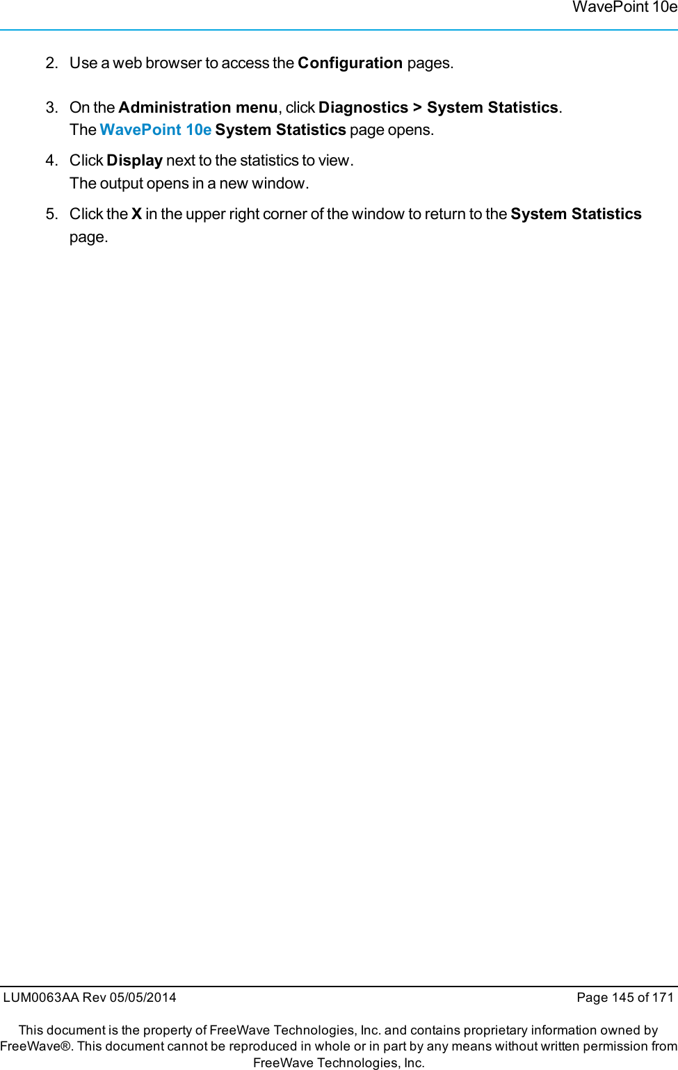 WavePoint 10e2. Use a web browser to access the Configuration pages.3. On the Administration menu, click Diagnostics &gt; System Statistics.The WavePoint 10e System Statistics page opens.4. Click Display next to the statistics to view.The output opens in a new window.5. Click the Xin the upper right corner of the window to return to the System Statisticspage.LUM0063AA Rev 05/05/2014 Page 145 of 171This document is the property of FreeWave Technologies, Inc. and contains proprietary information owned byFreeWave®. This document cannot be reproduced in whole or in part by any means without written permission fromFreeWave Technologies, Inc.