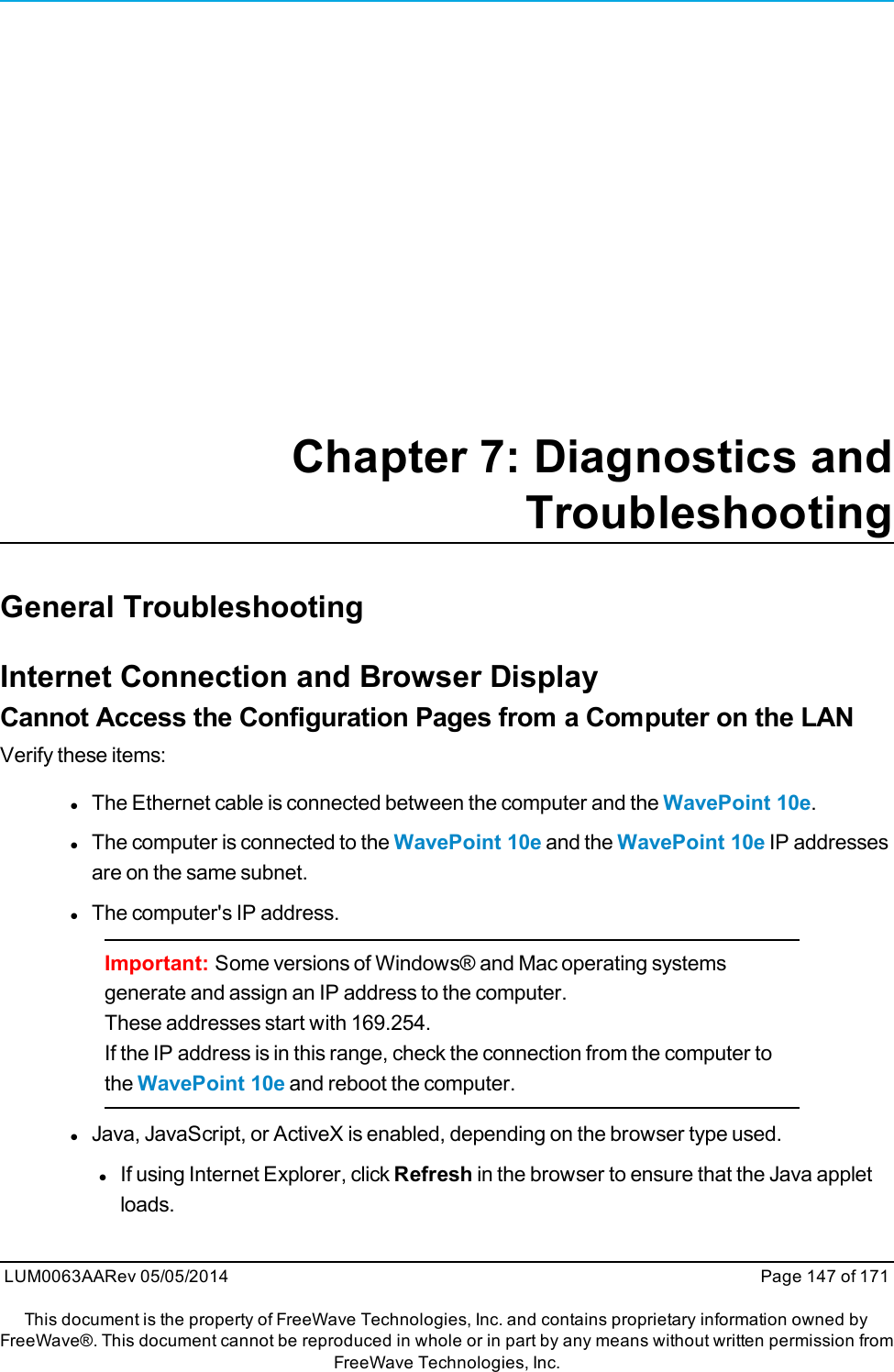 Chapter 7: Diagnostics andTroubleshootingGeneral TroubleshootingInternet Connection and Browser DisplayCannot Access the Configuration Pages from a Computer on the LANVerify these items:lThe Ethernet cable is connected between the computer and the WavePoint 10e.lThe computer is connected to the WavePoint 10e and the WavePoint 10e IP addressesare on the same subnet.lThe computer&apos;s IP address.Important: Some versions of Windows® and Mac operating systemsgenerate and assign an IP address to the computer.These addresses start with 169.254.If the IP address is in this range, check the connection from the computer tothe WavePoint 10e and reboot the computer.lJava, JavaScript, or ActiveX is enabled, depending on the browser type used.lIf using Internet Explorer, click Refresh in the browser to ensure that the Java appletloads.LUM0063AARev 05/05/2014 Page 147 of 171This document is the property of FreeWave Technologies, Inc. and contains proprietary information owned byFreeWave®. This document cannot be reproduced in whole or in part by any means without written permission fromFreeWave Technologies, Inc.