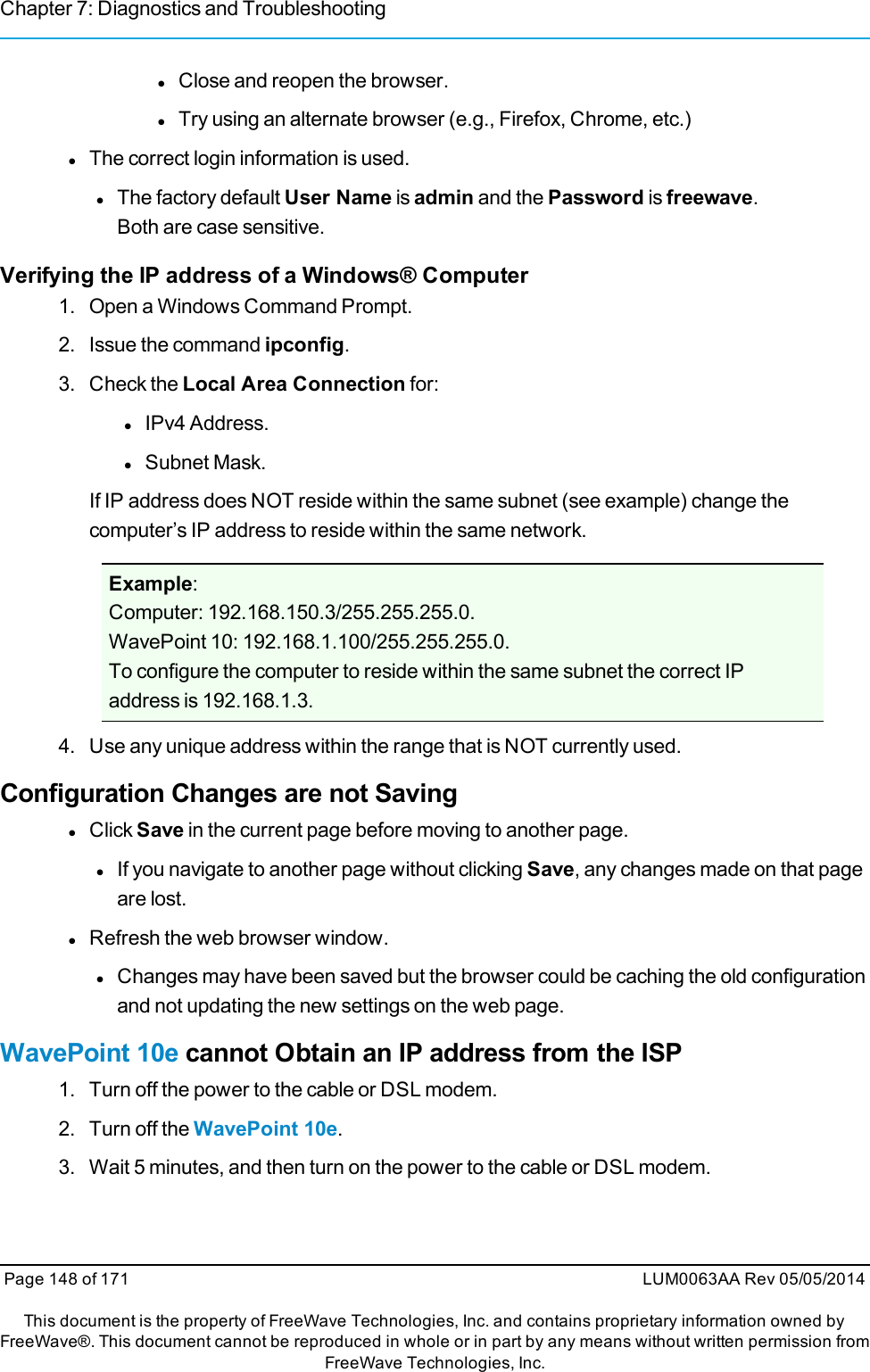 Chapter 7: Diagnostics and TroubleshootinglClose and reopen the browser.lTry using an alternate browser (e.g., Firefox, Chrome, etc.)lThe correct login information is used.lThe factory default User Name is admin and the Password is freewave.Both are case sensitive.Verifying the IP address of a Windows® Computer1. Open a Windows Command Prompt.2. Issue the command ipconfig.3. Check the Local Area Connection for:lIPv4 Address.lSubnet Mask.If IP address does NOT reside within the same subnet (see example) change thecomputer’s IP address to reside within the same network.Example:Computer: 192.168.150.3/255.255.255.0.WavePoint 10: 192.168.1.100/255.255.255.0.To configure the computer to reside within the same subnet the correct IPaddress is 192.168.1.3.4. Use any unique address within the range that is NOT currently used.Configuration Changes are not SavinglClick Save in the current page before moving to another page.lIf you navigate to another page without clicking Save, any changes made on that pageare lost.lRefresh the web browser window.lChanges may have been saved but the browser could be caching the old configurationand not updating the new settings on the web page.WavePoint 10e cannot Obtain an IP address from the ISP1. Turn off the power to the cable or DSL modem.2. Turn off the WavePoint 10e.3. Wait 5 minutes, and then turn on the power to the cable or DSL modem.Page 148 of 171 LUM0063AA Rev 05/05/2014This document is the property of FreeWave Technologies, Inc. and contains proprietary information owned byFreeWave®. This document cannot be reproduced in whole or in part by any means without written permission fromFreeWave Technologies, Inc.