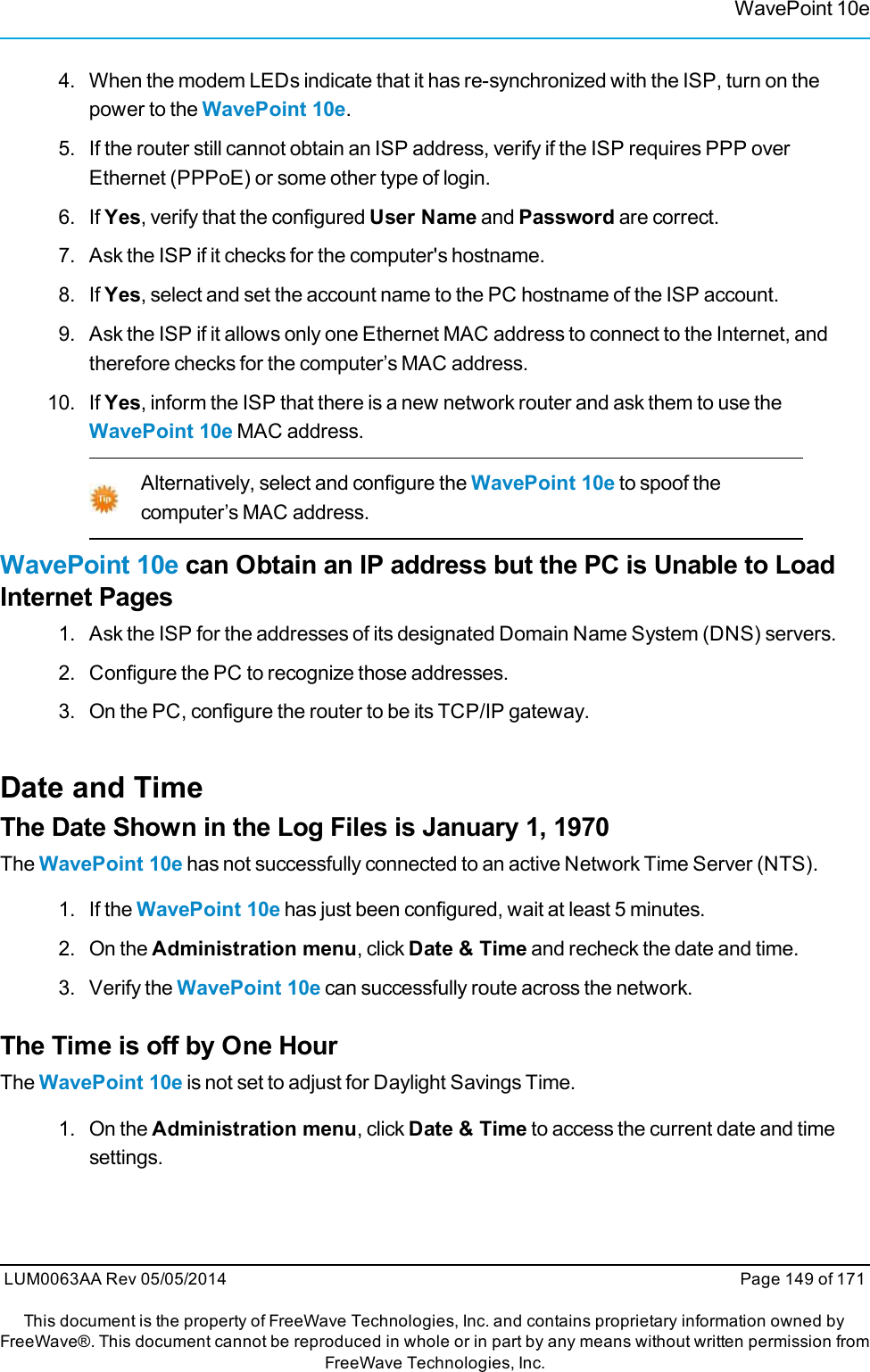 WavePoint 10e4. When the modem LEDs indicate that it has re-synchronized with the ISP, turn on thepower to the WavePoint 10e.5. If the router still cannot obtain an ISP address, verify if the ISP requires PPP overEthernet (PPPoE) or some other type of login.6. If Yes, verify that the configured User Name and Password are correct.7. Ask the ISP if it checks for the computer&apos;s hostname.8. If Yes, select and set the account name to the PC hostname of the ISP account.9. Ask the ISP if it allows only one Ethernet MAC address to connect to the Internet, andtherefore checks for the computer’s MAC address.10. If Yes, inform the ISP that there is a new network router and ask them to use theWavePoint 10e MAC address.Alternatively, select and configure the WavePoint 10e to spoof thecomputer’s MAC address.WavePoint 10e can Obtain an IP address but the PC is Unable to LoadInternet Pages1. Ask the ISP for the addresses of its designated Domain Name System (DNS) servers.2. Configure the PC to recognize those addresses.3. On the PC, configure the router to be its TCP/IP gateway.Date and TimeThe Date Shown in the Log Files is January 1, 1970The WavePoint 10e has not successfully connected to an active Network Time Server (NTS).1. If the WavePoint 10e has just been configured, wait at least 5 minutes.2. On the Administration menu, click Date &amp; Time and recheck the date and time.3. Verify the WavePoint 10e can successfully route across the network.The Time is off by One HourThe WavePoint 10e is not set to adjust for Daylight Savings Time.1. On the Administration menu, click Date &amp; Time to access the current date and timesettings.LUM0063AA Rev 05/05/2014 Page 149 of 171This document is the property of FreeWave Technologies, Inc. and contains proprietary information owned byFreeWave®. This document cannot be reproduced in whole or in part by any means without written permission fromFreeWave Technologies, Inc.