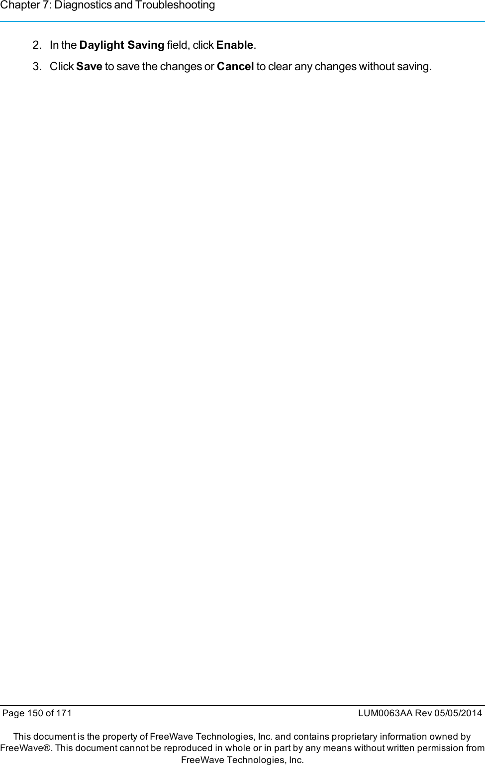 Chapter 7: Diagnostics and Troubleshooting2. In the Daylight Saving field, click Enable.3. Click Save to save the changes or Cancel to clear any changes without saving.Page 150 of 171 LUM0063AA Rev 05/05/2014This document is the property of FreeWave Technologies, Inc. and contains proprietary information owned byFreeWave®. This document cannot be reproduced in whole or in part by any means without written permission fromFreeWave Technologies, Inc.