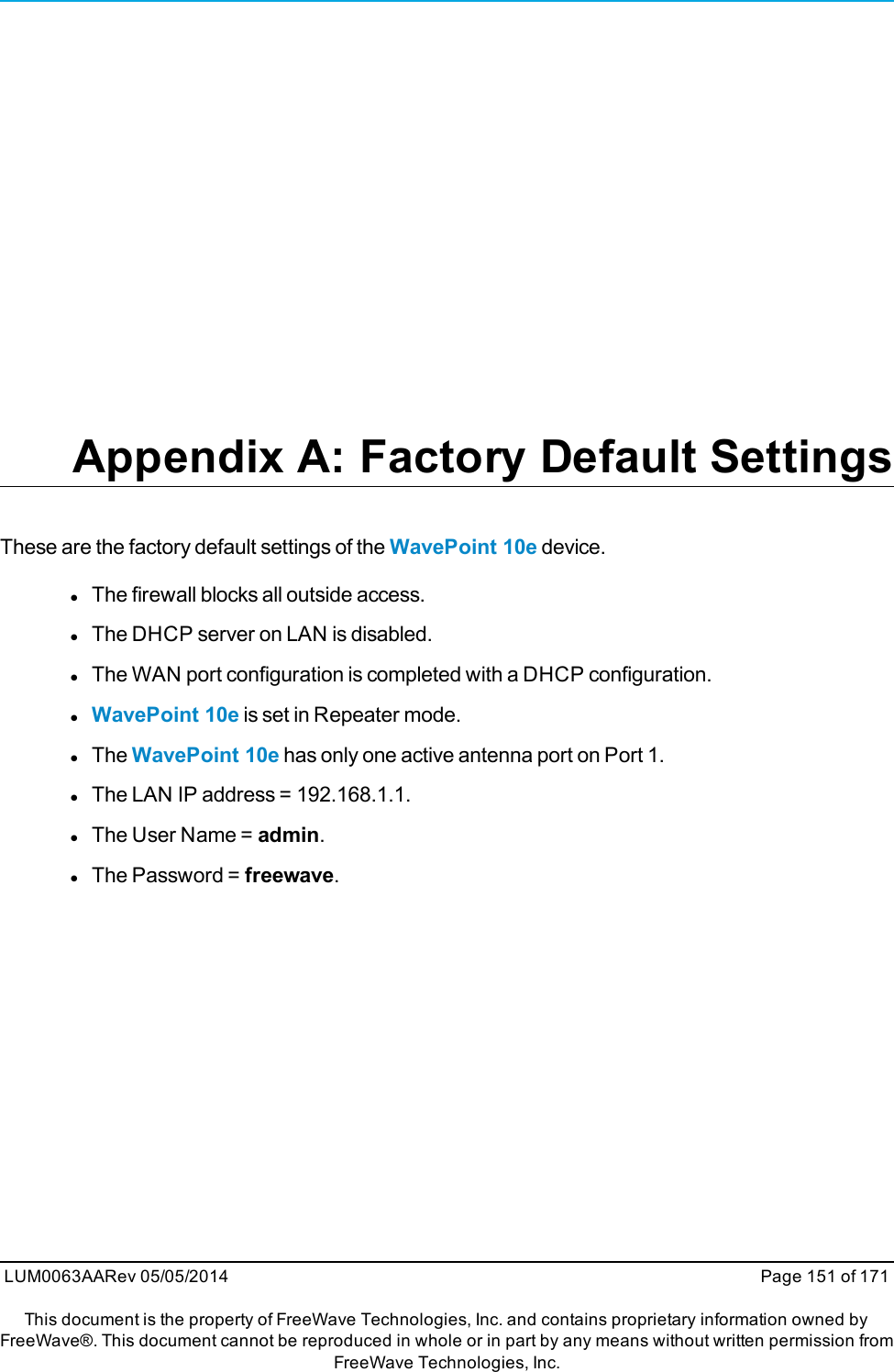 Appendix A: Factory Default SettingsThese are the factory default settings of the WavePoint 10e device.lThe firewall blocks all outside access.lThe DHCP server on LAN is disabled.lThe WAN port configuration is completed with a DHCP configuration.lWavePoint 10e is set in Repeater mode.lThe WavePoint 10e has only one active antenna port on Port 1.lThe LAN IP address = 192.168.1.1.lThe User Name = admin.lThe Password = freewave.LUM0063AARev 05/05/2014 Page 151 of 171This document is the property of FreeWave Technologies, Inc. and contains proprietary information owned byFreeWave®. This document cannot be reproduced in whole or in part by any means without written permission fromFreeWave Technologies, Inc.