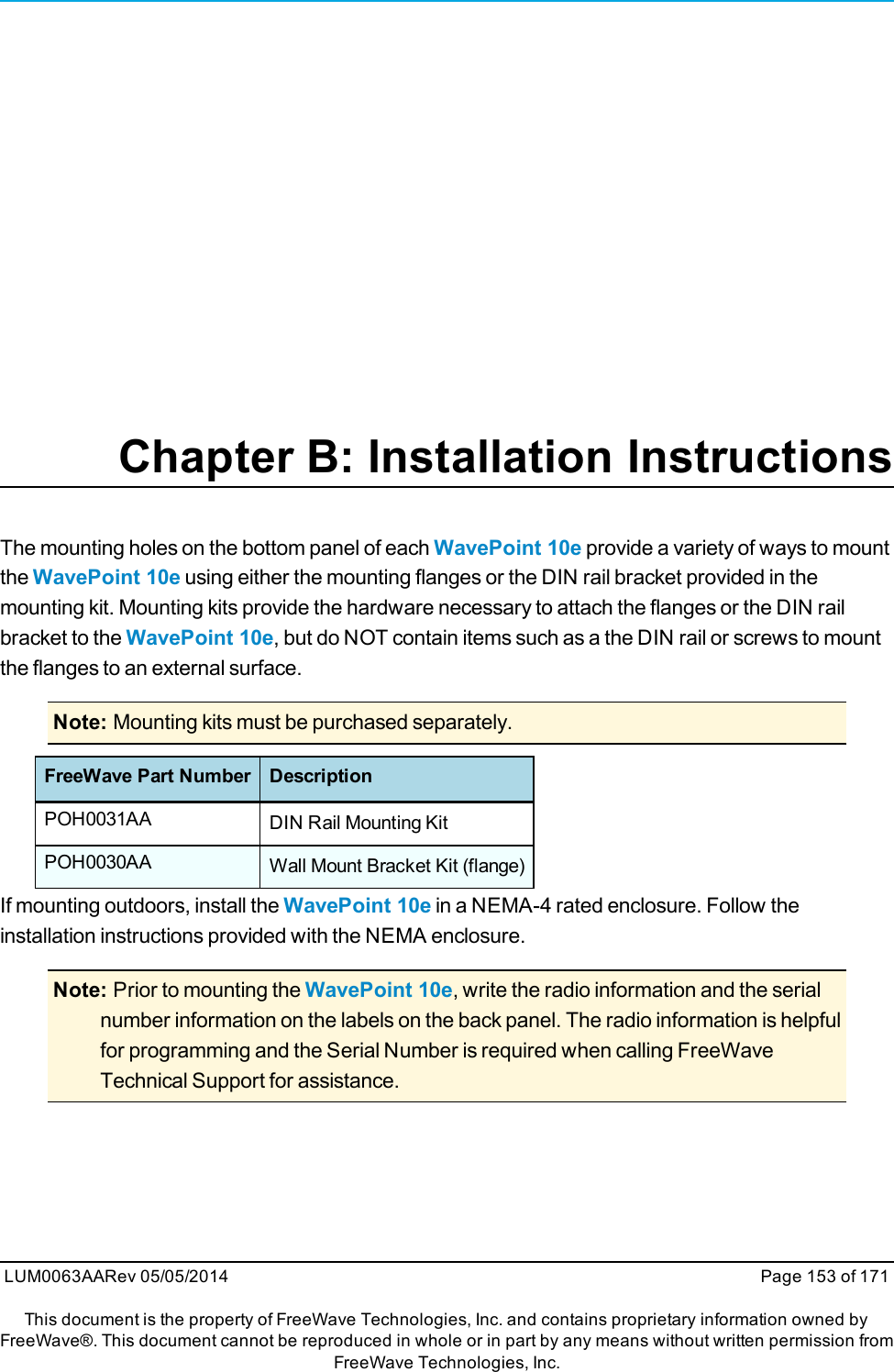 Chapter B: Installation InstructionsThe mounting holes on the bottom panel of each WavePoint 10e provide a variety of ways to mountthe WavePoint 10e using either the mounting flanges or the DIN rail bracket provided in themounting kit. Mounting kits provide the hardware necessary to attach the flanges or the DIN railbracket to the WavePoint 10e, but do NOT contain items such as a the DIN rail or screws to mountthe flanges to an external surface.Note: Mounting kits must be purchased separately.FreeWave Part Number DescriptionPOH0031AA DIN Rail Mounting KitPOH0030AA Wall Mount Bracket Kit (flange)If mounting outdoors, install the WavePoint 10e in a NEMA-4 rated enclosure. Follow theinstallation instructions provided with the NEMA enclosure.Note: Prior to mounting the WavePoint 10e, write the radio information and the serialnumber information on the labels on the back panel. The radio information is helpfulfor programming and the Serial Number is required when calling FreeWaveTechnical Support for assistance.LUM0063AARev 05/05/2014 Page 153 of 171This document is the property of FreeWave Technologies, Inc. and contains proprietary information owned byFreeWave®. This document cannot be reproduced in whole or in part by any means without written permission fromFreeWave Technologies, Inc.