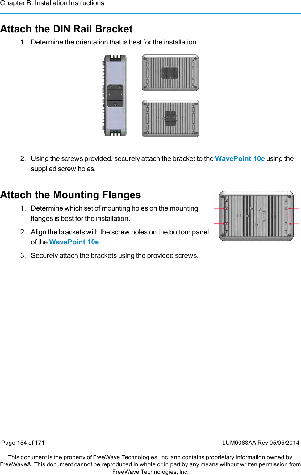 Chapter B: Installation InstructionsAttach the DIN Rail Bracket1. Determine the orientation that is best for the installation.2. Using the screws provided, securely attach the bracket to the WavePoint 10e using thesupplied screw holes.Attach the Mounting Flanges1. Determine which set of mounting holes on the mountingflanges is best for the installation.2. Align the brackets with the screw holes on the bottom panelof the WavePoint 10e.3. Securely attach the brackets using the provided screws.Page 154 of 171 LUM0063AA Rev 05/05/2014This document is the property of FreeWave Technologies, Inc. and contains proprietary information owned byFreeWave®. This document cannot be reproduced in whole or in part by any means without written permission fromFreeWave Technologies, Inc.