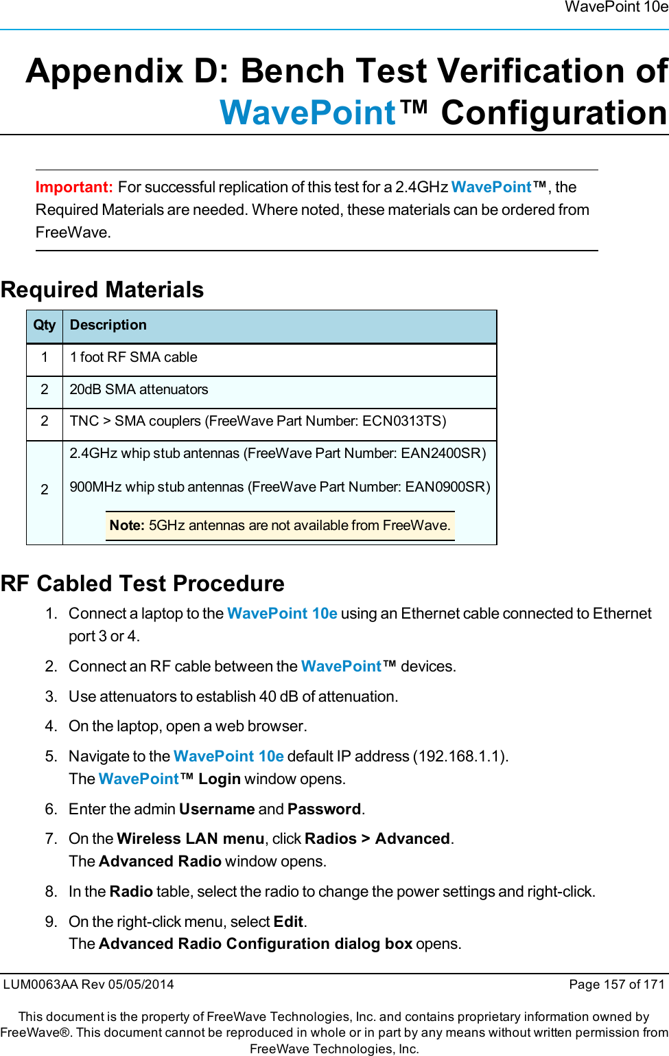 WavePoint 10eAppendix D: Bench Test Verification ofWavePoint™ ConfigurationImportant: For successful replication of this test for a 2.4GHz WavePoint™, theRequired Materials are needed. Where noted, these materials can be ordered fromFreeWave.Required MaterialsQty Description1 1 foot RF SMA cable2 20dB SMA attenuators2 TNC &gt; SMA couplers (FreeWave Part Number: ECN0313TS)22.4GHz whip stub antennas (FreeWave Part Number: EAN2400SR)900MHz whip stub antennas (FreeWave Part Number: EAN0900SR)Note: 5GHz antennas are not available from FreeWave.RF Cabled Test Procedure1. Connect a laptop to the WavePoint 10e using an Ethernet cable connected to Ethernetport 3 or 4.2. Connect an RF cable between the WavePoint™devices.3. Use attenuators to establish 40 dB of attenuation.4. On the laptop, open a web browser.5. Navigate to the WavePoint 10e default IP address (192.168.1.1).The WavePoint™ Login window opens.6. Enter the admin Username and Password.7. On the Wireless LAN menu, click Radios &gt; Advanced.The Advanced Radio window opens.8. In the Radio table, select the radio to change the power settings and right-click.9. On the right-click menu, select Edit.The Advanced Radio Configuration dialog box opens.LUM0063AA Rev 05/05/2014 Page 157 of 171This document is the property of FreeWave Technologies, Inc. and contains proprietary information owned byFreeWave®. This document cannot be reproduced in whole or in part by any means without written permission fromFreeWave Technologies, Inc.