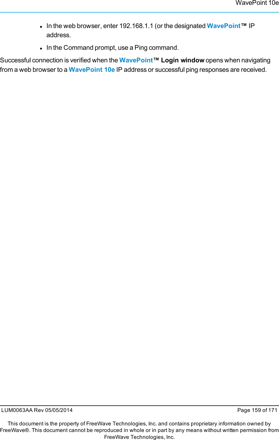 WavePoint 10elIn the web browser, enter 192.168.1.1 (or the designated WavePoint™IPaddress.lIn the Command prompt, use a Ping command.Successful connection is verified when the WavePoint™ Login window opens when navigatingfrom a web browser to a WavePoint 10e IP address or successful ping responses are received.LUM0063AA Rev 05/05/2014 Page 159 of 171This document is the property of FreeWave Technologies, Inc. and contains proprietary information owned byFreeWave®. This document cannot be reproduced in whole or in part by any means without written permission fromFreeWave Technologies, Inc.