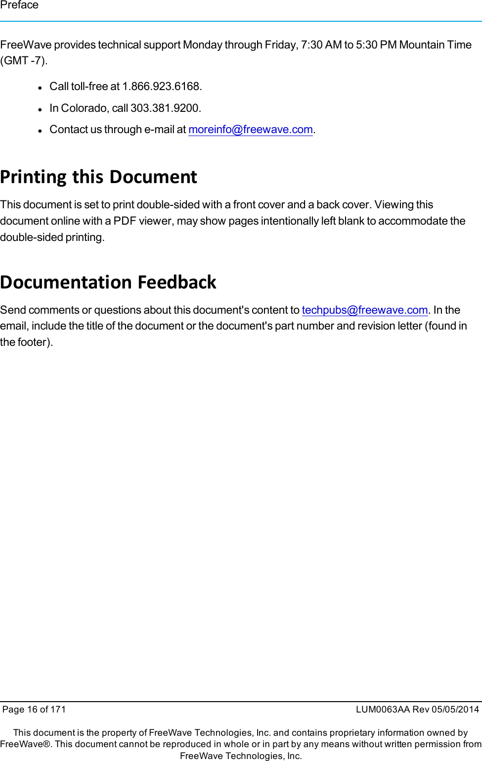 PrefaceFreeWave provides technical support Monday through Friday, 7:30 AM to 5:30 PM Mountain Time(GMT -7).lCall toll-free at 1.866.923.6168.lIn Colorado, call 303.381.9200.lContact us through e-mail at moreinfo@freewave.com.Printing this DocumentThis document is set to print double-sided with a front cover and a back cover. Viewing thisdocument online with a PDF viewer, may show pages intentionally left blank to accommodate thedouble-sided printing.Documentation FeedbackSend comments or questions about this document&apos;s content to techpubs@freewave.com. In theemail, include the title of the document or the document&apos;s part number and revision letter (found inthe footer).Page 16 of 171 LUM0063AA Rev 05/05/2014This document is the property of FreeWave Technologies, Inc. and contains proprietary information owned byFreeWave®. This document cannot be reproduced in whole or in part by any means without written permission fromFreeWave Technologies, Inc.