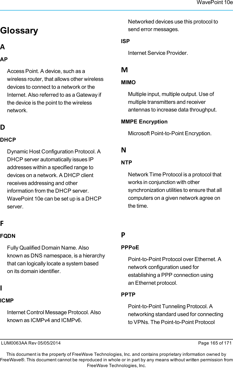 GlossaryAAPAccess Point. A device, such as awireless router, that allows other wirelessdevices to connect to a network or theInternet. Also referred to as a Gateway ifthe device is the point to the wirelessnetwork.DDHCPDynamic Host Configuration Protocol. ADHCP server automatically issues IPaddresses within a specified range todevices on a network. A DHCP clientreceives addressing and otherinformation from the DHCP server.WavePoint 10e can be set up is a DHCPserver.FFQDNFully Qualified Domain Name. Alsoknown as DNS namespace, is a hierarchythat can logically locate a system basedon its domain identifier.IICMPInternet Control Message Protocol. Alsoknown as ICMPv4 and ICMPv6.Networked devices use this protocol tosend error messages.ISPInternet Service Provider.MMIMOMultiple input, multiple output. Use ofmultiple transmitters and receiverantennas to increase data throughput.MMPE EncryptionMicrosoft Point-to-Point Encryption.NNTPNetwork Time Protocol is a protocol thatworks in conjunction with othersynchronization utilities to ensure that allcomputers on a given network agree onthe time.PPPPoEPoint-to-Point Protocol over Ethernet. Anetwork configuration used forestablishing a PPP connection usinganEthernet protocol.PPTPPoint-to-Point Tunneling Protocol. Anetworking standard used for connectingto VPNs. The Point-to-Point ProtocolWavePoint 10eLUM0063AA Rev 05/05/2014 Page 165 of 171This document is the property of FreeWave Technologies, Inc. and contains proprietary information owned byFreeWave®. This document cannot be reproduced in whole or in part by any means without written permission fromFreeWave Technologies, Inc.