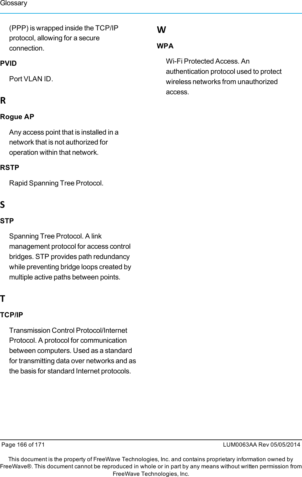 (PPP) is wrapped inside the TCP/IPprotocol, allowing for a secureconnection.PVIDPort VLAN ID.RRogue APAny access point that is installed in anetwork that is not authorized foroperation within that network.RSTPRapid Spanning Tree Protocol.SSTPSpanning Tree Protocol. A linkmanagement protocol for access controlbridges. STP provides path redundancywhile preventing bridge loops created bymultiple active paths between points.TTCP/IPTransmission Control Protocol/InternetProtocol. A protocol for communicationbetween computers. Used as a standardfor transmitting data over networks and asthe basis for standard Internet protocols.WWPAWi-Fi Protected Access. Anauthentication protocol used to protectwireless networks from unauthorizedaccess.Page 166 of 171 LUM0063AA Rev 05/05/2014This document is the property of FreeWave Technologies, Inc. and contains proprietary information owned byFreeWave®. This document cannot be reproduced in whole or in part by any means without written permission fromFreeWave Technologies, Inc.Glossary