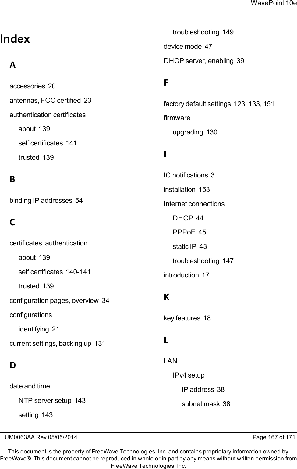 IndexAaccessories 20antennas, FCC certified 23authentication certificatesabout 139self certificates 141trusted 139Bbinding IP addresses 54Ccertificates, authenticationabout 139self certificates 140-141trusted 139configuration pages, overview 34configurationsidentifying 21current settings, backing up 131Ddate and timeNTP server setup 143setting 143troubleshooting 149device mode 47DHCP server, enabling 39Ffactory default settings 123, 133, 151firmwareupgrading 130IIC notifications 3installation 153Internet connectionsDHCP 44PPPoE 45static IP 43troubleshooting 147introduction 17Kkey features 18LLANIPv4 setupIP address 38subnet mask 38WavePoint 10eLUM0063AA Rev 05/05/2014 Page 167 of 171This document is the property of FreeWave Technologies, Inc. and contains proprietary information owned byFreeWave®. This document cannot be reproduced in whole or in part by any means without written permission fromFreeWave Technologies, Inc.