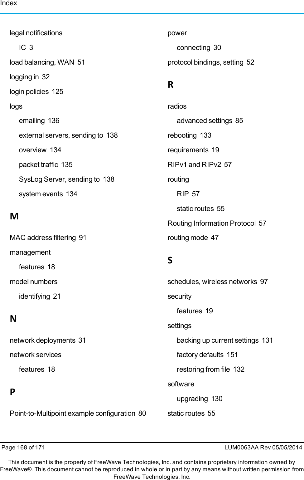 legal notificationsIC 3load balancing, WAN 51logging in 32login policies 125logsemailing 136external servers, sending to 138overview 134packet traffic 135SysLog Server, sending to 138system events 134MMAC address filtering 91managementfeatures 18model numbersidentifying 21Nnetwork deployments 31network servicesfeatures 18PPoint-to-Multipoint example configuration 80powerconnecting 30protocol bindings, setting 52Rradiosadvanced settings 85rebooting 133requirements 19RIPv1 and RIPv2 57routingRIP 57static routes 55Routing Information Protocol 57routing mode 47Sschedules, wireless networks 97securityfeatures 19settingsbacking up current settings 131factory defaults 151restoring from file 132softwareupgrading 130static routes 55Page 168 of 171 LUM0063AA Rev 05/05/2014This document is the property of FreeWave Technologies, Inc. and contains proprietary information owned byFreeWave®. This document cannot be reproduced in whole or in part by any means without written permission fromFreeWave Technologies, Inc.Index