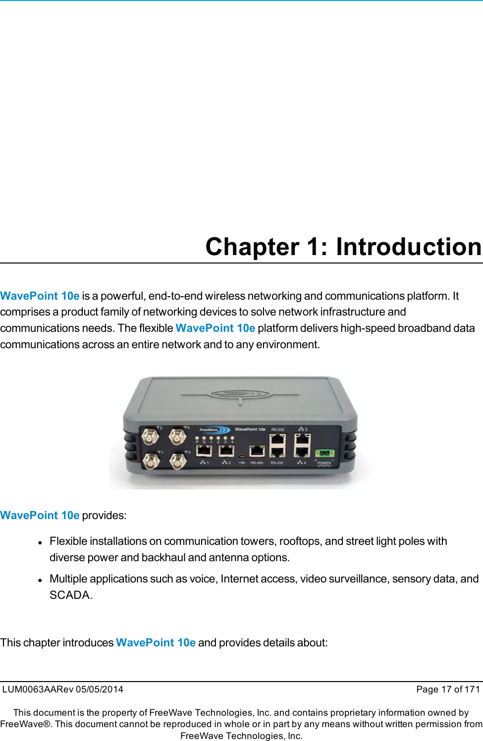 Chapter 1: IntroductionWavePoint 10e is a powerful, end-to-end wireless networking and communications platform. Itcomprises a product family of networking devices to solve network infrastructure andcommunications needs. The flexible WavePoint 10e platform delivers high-speed broadband datacommunications across an entire network and to any environment.WavePoint 10e provides:lFlexible installations on communication towers, rooftops, and street light poles withdiverse power and backhaul and antenna options.lMultiple applications such as voice, Internet access, video surveillance, sensory data, andSCADA.This chapter introduces WavePoint 10e and provides details about:LUM0063AARev 05/05/2014 Page 17 of 171This document is the property of FreeWave Technologies, Inc. and contains proprietary information owned byFreeWave®. This document cannot be reproduced in whole or in part by any means without written permission fromFreeWave Technologies, Inc.