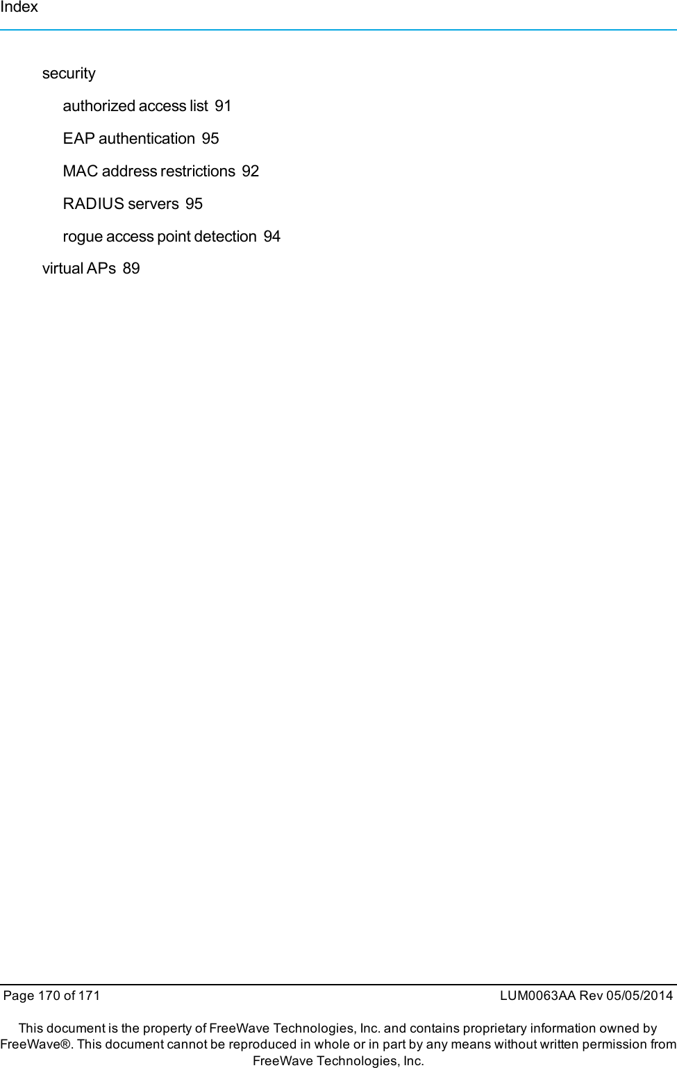 securityauthorized access list 91EAP authentication 95MAC address restrictions 92RADIUS servers 95rogue access point detection 94virtual APs 89Page 170 of 171 LUM0063AA Rev 05/05/2014This document is the property of FreeWave Technologies, Inc. and contains proprietary information owned byFreeWave®. This document cannot be reproduced in whole or in part by any means without written permission fromFreeWave Technologies, Inc.Index