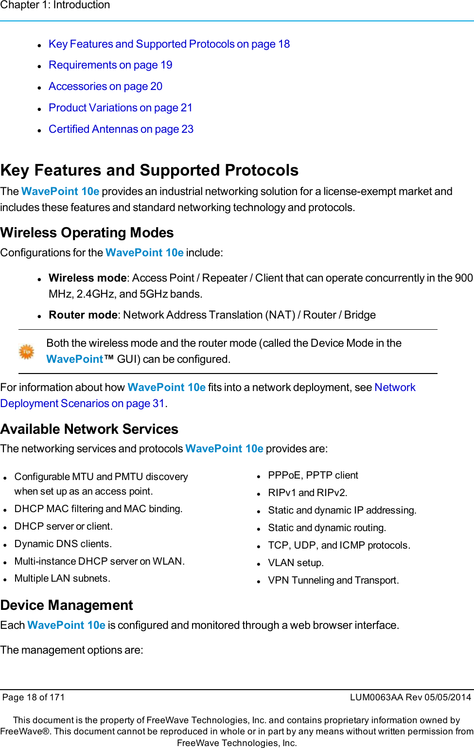 Chapter 1: IntroductionlKey Features and Supported Protocols on page 18lRequirements on page 19lAccessories on page 20lProduct Variations on page 21lCertified Antennas on page 23Key Features and Supported ProtocolsThe WavePoint 10e provides an industrial networking solution for a license-exempt market andincludes these features and standard networking technology and protocols.Wireless Operating ModesConfigurations for the WavePoint 10e include:lWireless mode: Access Point / Repeater / Client that can operate concurrently in the 900MHz, 2.4GHz, and 5GHz bands.lRouter mode: Network Address Translation (NAT) / Router / BridgeBoth the wireless mode and the router mode (called the Device Mode in theWavePoint™GUI) can be configured.For information about how WavePoint 10e fits into a network deployment, see NetworkDeployment Scenarios on page 31.Available Network ServicesThe networking services and protocols WavePoint 10e provides are:lConfigurable MTU and PMTU discoverywhen set up as an access point.lDHCP MAC filtering and MAC binding.lDHCP server or client.lDynamic DNS clients.lMulti-instance DHCP server on WLAN.lMultiple LAN subnets.lPPPoE, PPTP clientlRIPv1 and RIPv2.lStatic and dynamic IP addressing.lStatic and dynamic routing.lTCP, UDP, and ICMP protocols.lVLAN setup.lVPN Tunneling and Transport.Device ManagementEach WavePoint 10e is configured and monitored through a web browser interface.The management options are:Page 18 of 171 LUM0063AA Rev 05/05/2014This document is the property of FreeWave Technologies, Inc. and contains proprietary information owned byFreeWave®. This document cannot be reproduced in whole or in part by any means without written permission fromFreeWave Technologies, Inc.